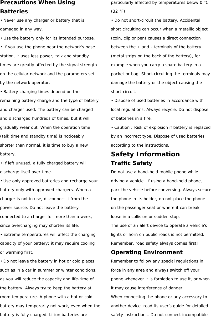 Precautions When Using Batteries • Never use any charger or battery that is damaged in any way. • Use the battery only for its intended purpose. • If you use the phone near the network’s base station, it uses less power; talk and standby times are greatly affected by the signal strength on the cellular network and the parameters set by the network operator. • Battery charging times depend on the remaining battery charge and the type of battery and charger used. The battery can be charged and discharged hundreds of times, but it will gradually wear out. When the operation time (talk time and standby time) is noticeably shorter than normal, it is time to buy a new battery. • If left unused, a fully charged battery will discharge itself over time. • Use only approved batteries and recharge your battery only with approved chargers. When a charger is not in use, disconnect it from the power source. Do not leave the battery connected to a charger for more than a week, since overcharging may shorten its life. • Extreme temperatures will affect the charging capacity of your battery: it may require cooling or warming first. • Do not leave the battery in hot or cold places, such as in a car in summer or winter conditions, as you will reduce the capacity and life-time of the battery. Always try to keep the battery at room temperature. A phone with a hot or cold battery may temporarily not work, even when the battery is fully charged. Li-ion batteries are particularly affected by temperatures below 0 °C (32 °F). • Do not short-circuit the battery. Accidental short circuiting can occur when a metallic object (coin, clip or pen) causes a direct connection between the + and - terminals of the battery (metal strips on the back of the battery), for example when you carry a spare battery in a pocket or bag. Short-circuiting the terminals may damage the battery or the object causing the short-circuit. • Dispose of used batteries in accordance with local regulations. Always recycle. Do not dispose of batteries in a fire. • Caution : Risk of explosion if battery is replaced by an incorrect type. Dispose of used batteries according to the instructions. Safety Information Traffic Safety Do not use a hand-held mobile phone while driving a vehicle. If using a hand-held phone, park the vehicle before conversing. Always secure the phone in its holder, do not place the phone on the passenger seat or where it can break loose in a collision or sudden stop. The use of an alert device to operate a vehicle’s  lights or horn on public roads is not permitted. Remember, road safety always comes first! Operating Environment Remember to follow any special regulations in force in any area and always switch off your phone whenever it is forbidden to use it, or when it may cause interference of danger. When connecting the phone or any accessory to another device, read its user’s guide for detailed safety instructions. Do not connect incompatible 