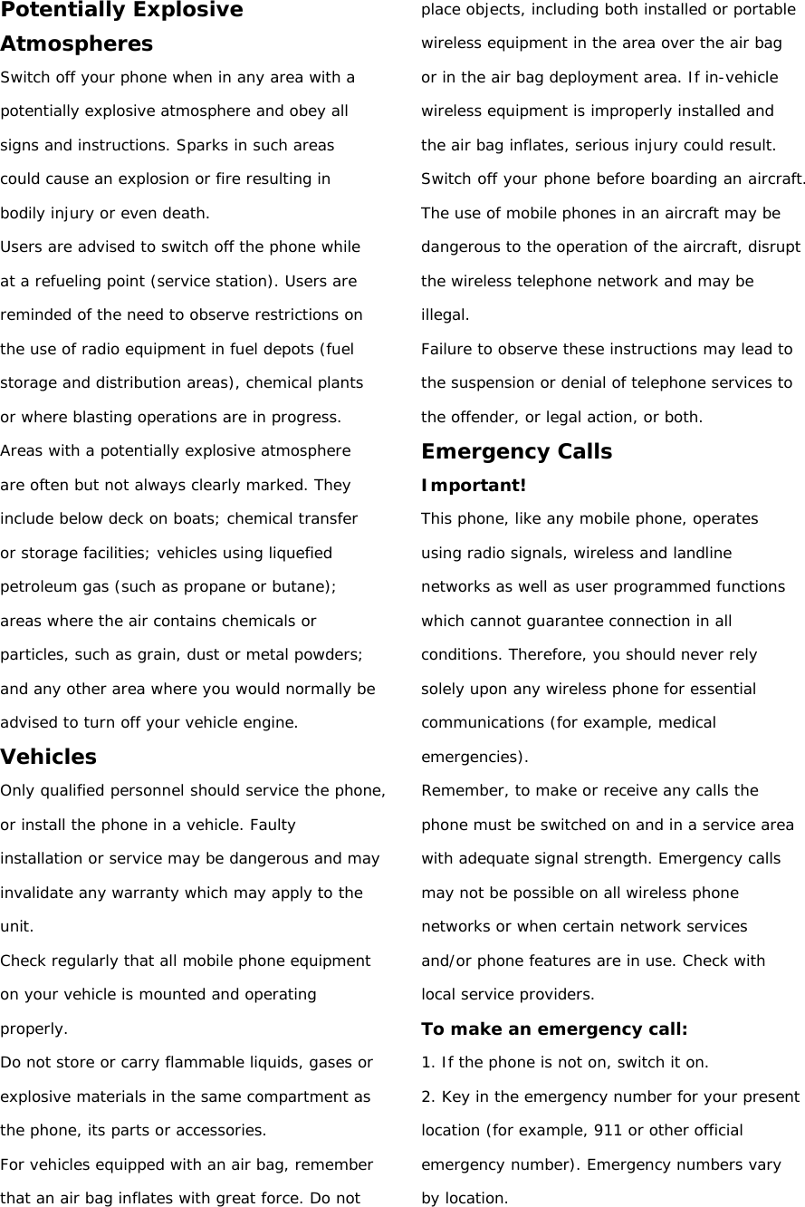 Potentially Explosive Atmospheres Switch off your phone when in any area with a potentially explosive atmosphere and obey all signs and instructions. Sparks in such areas could cause an explosion or fire resulting in bodily injury or even death. Users are advised to switch off the phone while at a refueling point (service station). Users are reminded of the need to observe restrictions on the use of radio equipment in fuel depots (fuel storage and distribution areas), chemical plants or where blasting operations are in progress. Areas with a potentially explosive atmosphere are often but not always clearly marked. They include below deck on boats; chemical transfer or storage facilities; vehicles using liquefied petroleum gas (such as propane or butane); areas where the air contains chemicals or particles, such as grain, dust or metal powders; and any other area where you would normally be advised to turn off your vehicle engine. Vehicles Only qualified personnel should service the phone, or install the phone in a vehicle. Faulty installation or service may be dangerous and may invalidate any warranty which may apply to the unit. Check regularly that all mobile phone equipment on your vehicle is mounted and operating properly. Do not store or carry flammable liquids, gases or explosive materials in the same compartment as the phone, its parts or accessories. For vehicles equipped with an air bag, remember that an air bag inflates with great force. Do not place objects, including both installed or portable wireless equipment in the area over the air bag or in the air bag deployment area. If in-vehicle wireless equipment is improperly installed and the air bag inflates, serious injury could result. Switch off your phone before boarding an aircraft. The use of mobile phones in an aircraft may be dangerous to the operation of the aircraft, disrupt the wireless telephone network and may be illegal. Failure to observe these instructions may lead to the suspension or denial of telephone services to the offender, or legal action, or both. Emergency Calls Important! This phone, like any mobile phone, operates using radio signals, wireless and landline networks as well as user programmed functions which cannot guarantee connection in all conditions. Therefore, you should never rely solely upon any wireless phone for essential communications (for example, medical emergencies). Remember, to make or receive any calls the phone must be switched on and in a service area with adequate signal strength. Emergency calls may not be possible on all wireless phone networks or when certain network services and/or phone features are in use. Check with local service providers. To make an emergency call: 1. If the phone is not on, switch it on. 2. Key in the emergency number for your present location (for example, 911 or other official emergency number). Emergency numbers vary by location. 
