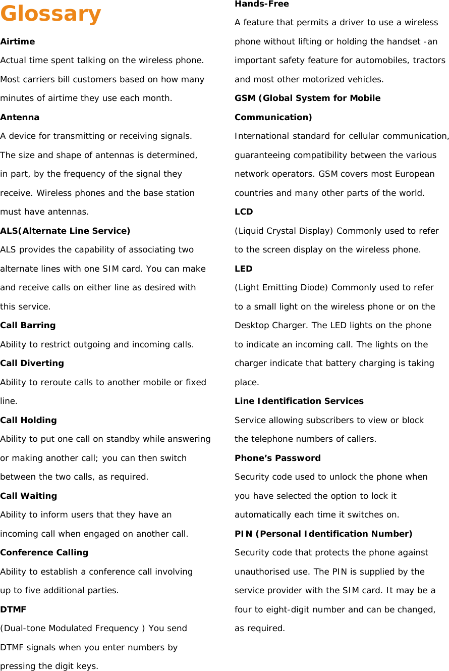 Glossary Airtime Actual time spent talking on the wireless phone. Most carriers bill customers based on how many minutes of airtime they use each month. Antenna A device for transmitting or receiving signals. The size and shape of antennas is determined, in part, by the frequency of the signal they receive. Wireless phones and the base station must have antennas. ALS(Alternate Line Service) ALS provides the capability of associating two alternate lines with one SIM card. You can make and receive calls on either line as desired with this service. Call Barring Ability to restrict outgoing and incoming calls. Call Diverting Ability to reroute calls to another mobile or fixed line. Call Holding Ability to put one call on standby while answering or making another call; you can then switch between the two calls, as required. Call Waiting Ability to inform users that they have an incoming call when engaged on another call. Conference Calling Ability to establish a conference call involving up to five additional parties. DTMF (Dual-tone Modulated Frequency ) You send DTMF signals when you enter numbers by pressing the digit keys. Hands-Free A feature that permits a driver to use a wireless phone without lifting or holding the handset -an important safety feature for automobiles, tractors and most other motorized vehicles. GSM (Global System for Mobile Communication) International standard for cellular communication, guaranteeing compatibility between the various network operators. GSM covers most European countries and many other parts of the world. LCD (Liquid Crystal Display) Commonly used to refer to the screen display on the wireless phone. LED (Light Emitting Diode) Commonly used to refer to a small light on the wireless phone or on the Desktop Charger. The LED lights on the phone to indicate an incoming call. The lights on the charger indicate that battery charging is taking place. Line Identification Services Service allowing subscribers to view or block the telephone numbers of callers. Phone’s Password Security code used to unlock the phone when you have selected the option to lock it automatically each time it switches on. PIN (Personal Identification Number) Security code that protects the phone against unauthorised use. The PIN is supplied by the service provider with the SIM card. It may be a four to eight-digit number and can be changed, as required.   