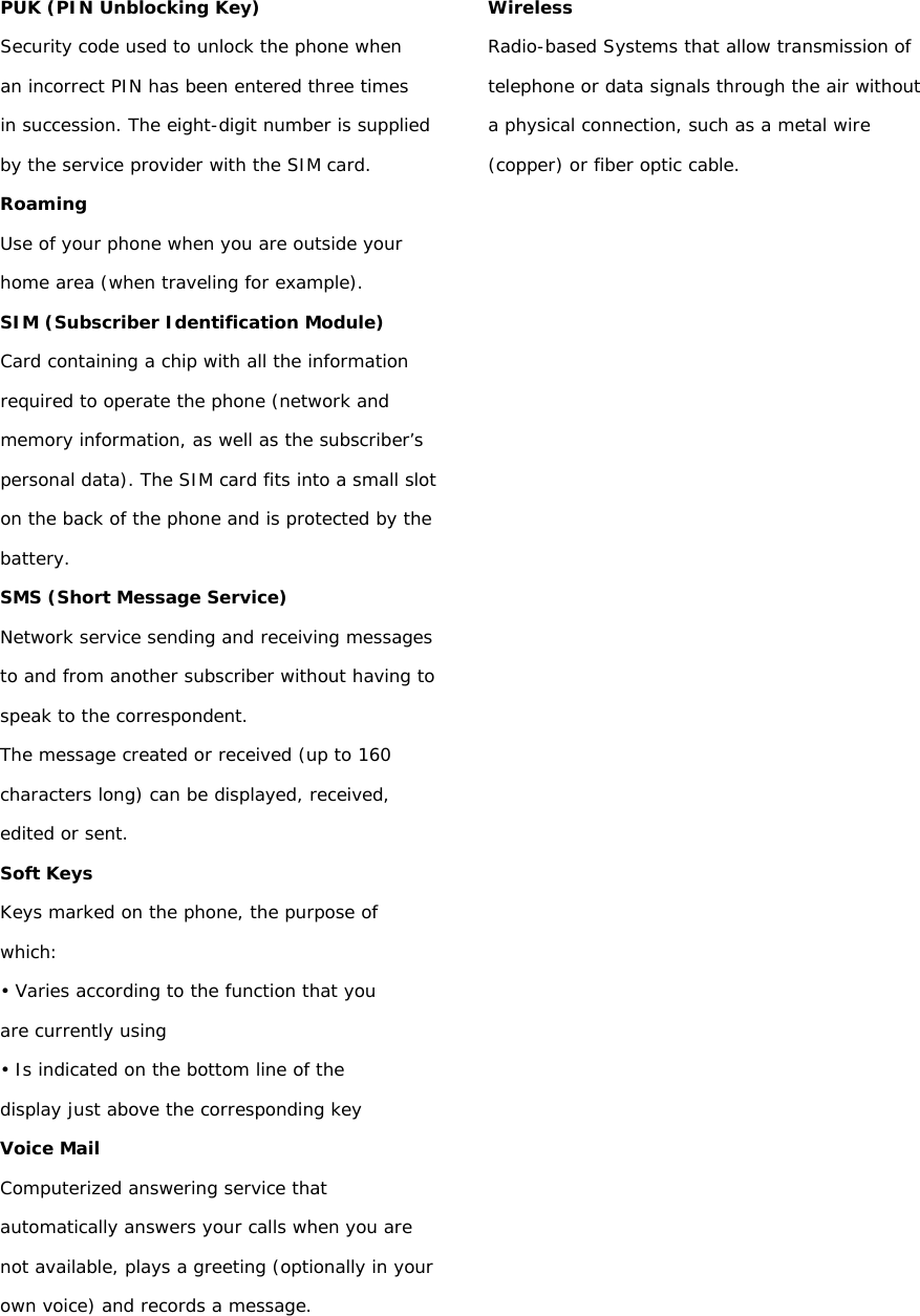 PUK (PIN Unblocking Key) Security code used to unlock the phone when an incorrect PIN has been entered three times in succession. The eight-digit number is supplied by the service provider with the SIM card. Roaming Use of your phone when you are outside your home area (when traveling for example). SIM (Subscriber Identification Module) Card containing a chip with all the information required to operate the phone (network and memory information, as well as the subscriber’s personal data). The SIM card fits into a small slot on the back of the phone and is protected by the battery. SMS (Short Message Service) Network service sending and receiving messages to and from another subscriber without having to speak to the correspondent. The message created or received (up to 160 characters long) can be displayed, received, edited or sent. Soft Keys Keys marked on the phone, the purpose of which: • Varies according to the function that you are currently using • Is indicated on the bottom line of the display just above the corresponding key Voice Mail Computerized answering service that automatically answers your calls when you are not available, plays a greeting (optionally in your own voice) and records a message.   Wireless Radio-based Systems that allow transmission of telephone or data signals through the air without a physical connection, such as a metal wire (copper) or fiber optic cable.  