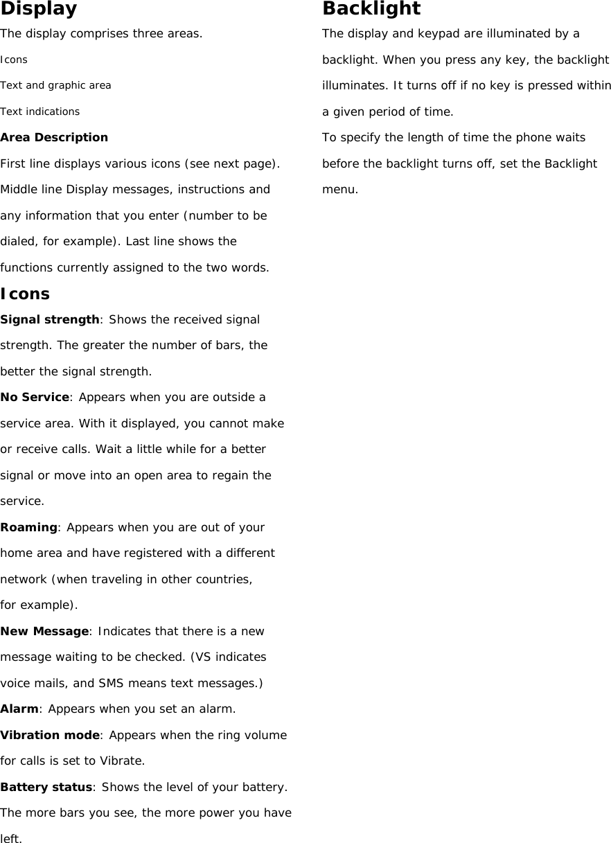 Display The display comprises three areas. Icons Text and graphic area Text indications Area Description First line displays various icons (see next page). Middle line Display messages, instructions and any information that you enter (number to be dialed, for example). Last line shows the functions currently assigned to the two words. Icons Signal strength: Shows the received signal strength. The greater the number of bars, the better the signal strength. No Service: Appears when you are outside a service area. With it displayed, you cannot make or receive calls. Wait a little while for a better signal or move into an open area to regain the service. Roaming: Appears when you are out of your home area and have registered with a different network (when traveling in other countries, for example). New Message: Indicates that there is a new message waiting to be checked. (VS indicates voice mails, and SMS means text messages.) Alarm: Appears when you set an alarm. Vibration mode: Appears when the ring volume for calls is set to Vibrate. Battery status: Shows the level of your battery. The more bars you see, the more power you have left.    Backlight The display and keypad are illuminated by a backlight. When you press any key, the backlight illuminates. It turns off if no key is pressed within a given period of time. To specify the length of time the phone waits before the backlight turns off, set the Backlight menu.                           