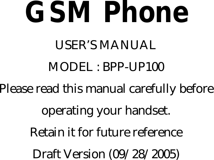  GSM Phone USER’S MANUAL MODEL : BPP-UP100 Please read this manual carefully before operating your handset. Retain it for future reference Draft Version (09/28/2005)       