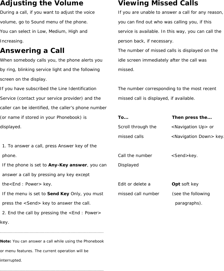 Adjusting the Volume During a call, if you want to adjust the voice volume, go to Sound menu of the phone. You can select in Low, Medium, High and Increasing. Answering a Call When somebody calls you, the phone alerts you by ring, blinking service light and the following screen on the display. If you have subscribed the Line Identification Service (contact your service provider) and the caller can be identified, the caller’s phone number (or name if stored in your Phonebook) is displayed.  1. To answer a call, press Answer key of the phone. If the phone is set to Any-Key answer, you can answer a call by pressing any key except the&lt;End : Power&gt; key. If the menu is set to Send Key Only, you must press the &lt;Send&gt; key to answer the call. 2. End the call by pressing the &lt;End : Power&gt; key. ………………………………………………………………………… Note: You can answer a call while using the Phonebook or menu features. The current operation will be interrupted. …………………………………………………………………………        Viewing Missed Calls If you are unable to answer a call for any reason, you can find out who was calling you, if this service is available. In this way, you can call the person back, if necessary. The number of missed calls is displayed on the idle screen immediately after the call was missed.  The number corresponding to the most recent missed call is displayed, if available.  To...                     Then press the... Scroll through the       &lt;Navigation Up&gt; or missed calls             &lt;Navigation Down&gt; key.  Call the number         &lt;Send&gt;key. Displayed  Edit or delete a          Opt soft key missed call number      (see the following paragraphs).               