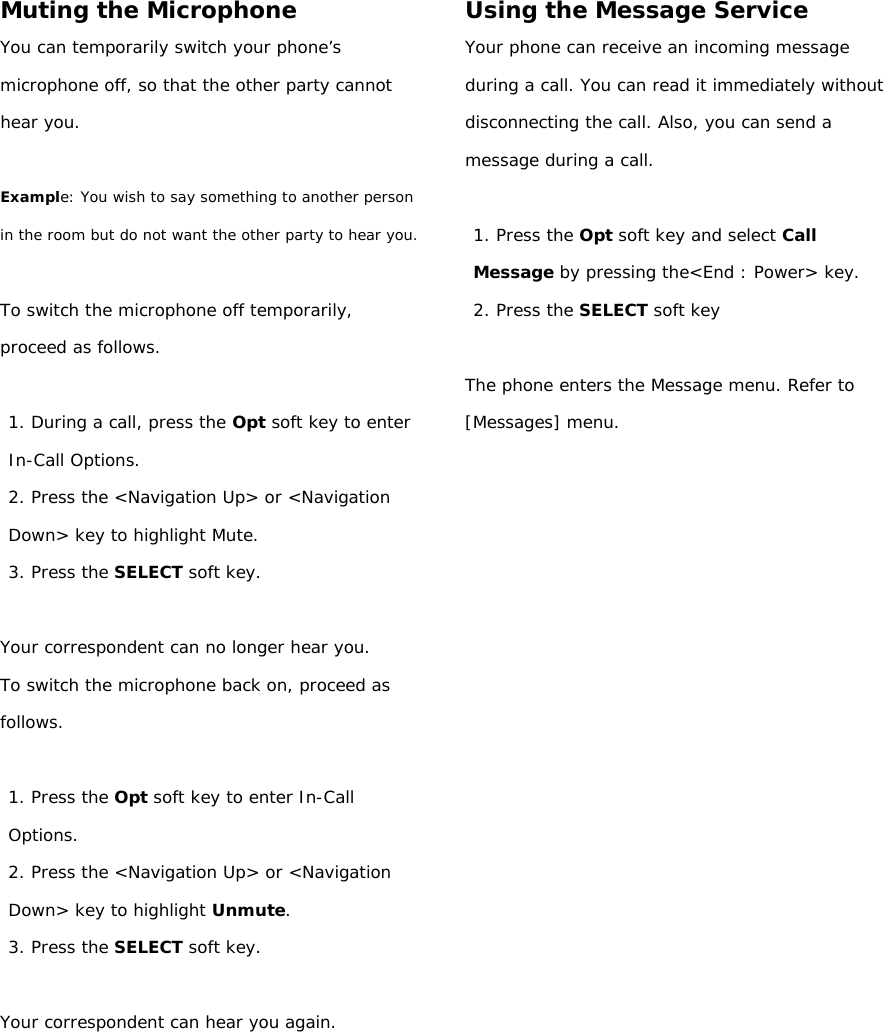 Muting the Microphone You can temporarily switch your phone’s  microphone off, so that the other party cannot hear you.  Example: You wish to say something to another person in the room but do not want the other party to hear you.  To switch the microphone off temporarily, proceed as follows.  1. During a call, press the Opt soft key to enter In-Call Options. 2. Press the &lt;Navigation Up&gt; or &lt;Navigation Down&gt; key to highlight Mute. 3. Press the SELECT soft key.  Your correspondent can no longer hear you. To switch the microphone back on, proceed as follows.  1. Press the Opt soft key to enter In-Call Options. 2. Press the &lt;Navigation Up&gt; or &lt;Navigation Down&gt; key to highlight Unmute. 3. Press the SELECT soft key.  Your correspondent can hear you again.         Using the Message Service Your phone can receive an incoming message during a call. You can read it immediately without disconnecting the call. Also, you can send a message during a call.  1. Press the Opt soft key and select Call Message by pressing the&lt;End : Power&gt; key. 2. Press the SELECT soft key  The phone enters the Message menu. Refer to [Messages] menu.               