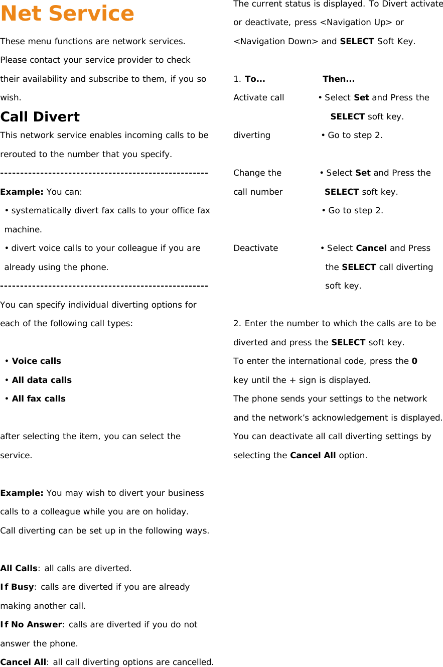 Net Service These menu functions are network services. Please contact your service provider to check their availability and subscribe to them, if you so wish. Call Divert This network service enables incoming calls to be rerouted to the number that you specify. ---------------------------------------------------- Example: You can: • systematically divert fax calls to your office fax machine. • divert voice calls to your colleague if you are already using the phone. ---------------------------------------------------- You can specify individual diverting options for each of the following call types:  • Voice calls • All data calls • All fax calls  after selecting the item, you can select the service.  Example: You may wish to divert your business calls to a colleague while you are on holiday. Call diverting can be set up in the following ways.  All Calls: all calls are diverted. If Busy: calls are diverted if you are already making another call. If No Answer: calls are diverted if you do not answer the phone. Cancel All: all call diverting options are cancelled. The current status is displayed. To Divert activate or deactivate, press &lt;Navigation Up&gt; or &lt;Navigation Down&gt; and SELECT Soft Key.  1. To...              Then... Activate call        • Select Set and Press the SELECT soft key. diverting            • Go to step 2.  Change the         • Select Set and Press the call number          SELECT soft key. • Go to step 2.  Deactivate          • Select Cancel and Press the SELECT call diverting soft key.  2. Enter the number to which the calls are to be diverted and press the SELECT soft key. To enter the international code, press the 0 key until the + sign is displayed. The phone sends your settings to the network and the network’s acknowledgement is displayed. You can deactivate all call diverting settings by selecting the Cancel All option.            
