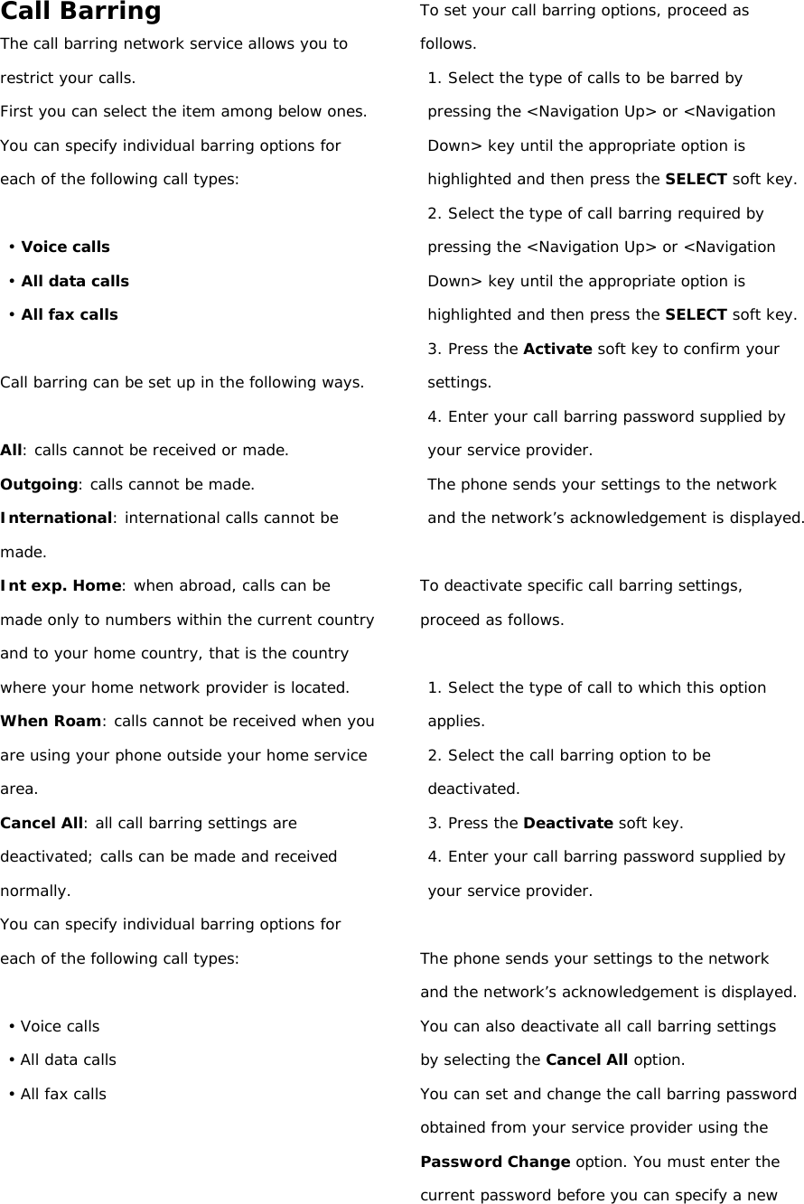 Call Barring The call barring network service allows you to restrict your calls. First you can select the item among below ones. You can specify individual barring options for each of the following call types:  • Voice calls • All data calls • All fax calls  Call barring can be set up in the following ways.  All: calls cannot be received or made. Outgoing: calls cannot be made. International: international calls cannot be made. Int exp. Home: when abroad, calls can be made only to numbers within the current country and to your home country, that is the country where your home network provider is located. When Roam: calls cannot be received when you are using your phone outside your home service area. Cancel All: all call barring settings are deactivated; calls can be made and received normally. You can specify individual barring options for each of the following call types:  • Voice calls • All data calls • All fax calls    To set your call barring options, proceed as follows. 1. Select the type of calls to be barred by pressing the &lt;Navigation Up&gt; or &lt;Navigation Down&gt; key until the appropriate option is highlighted and then press the SELECT soft key. 2. Select the type of call barring required by pressing the &lt;Navigation Up&gt; or &lt;Navigation Down&gt; key until the appropriate option is highlighted and then press the SELECT soft key. 3. Press the Activate soft key to confirm your settings. 4. Enter your call barring password supplied by your service provider. The phone sends your settings to the network and the network’s acknowledgement is displayed.  To deactivate specific call barring settings, proceed as follows.  1. Select the type of call to which this option applies. 2. Select the call barring option to be deactivated. 3. Press the Deactivate soft key. 4. Enter your call barring password supplied by your service provider.  The phone sends your settings to the network and the network’s acknowledgement is displayed. You can also deactivate all call barring settings by selecting the Cancel All option. You can set and change the call barring password obtained from your service provider using the Password Change option. You must enter the current password before you can specify a new 
