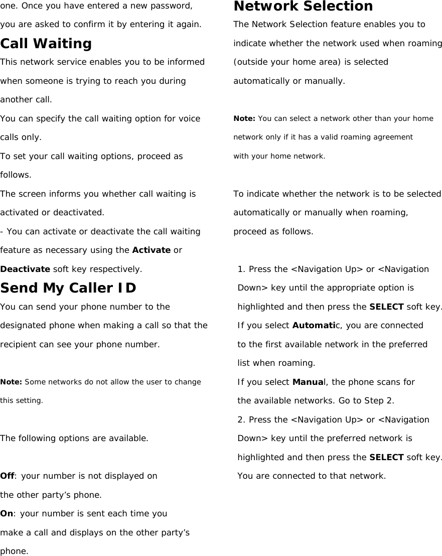 one. Once you have entered a new password, you are asked to confirm it by entering it again. Call Waiting This network service enables you to be informed when someone is trying to reach you during another call. You can specify the call waiting option for voice calls only. To set your call waiting options, proceed as follows. The screen informs you whether call waiting is activated or deactivated. - You can activate or deactivate the call waiting feature as necessary using the Activate or Deactivate soft key respectively. Send My Caller ID You can send your phone number to the designated phone when making a call so that the recipient can see your phone number.  Note: Some networks do not allow the user to change this setting.  The following options are available.  Off: your number is not displayed on the other party’s phone. On: your number is sent each time you make a call and displays on the other party’s  phone.       Network Selection The Network Selection feature enables you to indicate whether the network used when roaming (outside your home area) is selected automatically or manually.  Note: You can select a network other than your home network only if it has a valid roaming agreement with your home network.  To indicate whether the network is to be selected automatically or manually when roaming, proceed as follows.  1. Press the &lt;Navigation Up&gt; or &lt;Navigation Down&gt; key until the appropriate option is highlighted and then press the SELECT soft key. If you select Automatic, you are connected to the first available network in the preferred list when roaming. If you select Manual, the phone scans for the available networks. Go to Step 2. 2. Press the &lt;Navigation Up&gt; or &lt;Navigation Down&gt; key until the preferred network is highlighted and then press the SELECT soft key. You are connected to that network.          