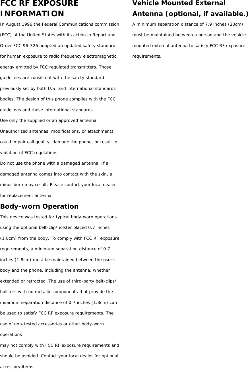 FCC RF EXPOSURE INFORMATION In August 1996 the Federal Communications commission (FCC) of the United States with its action in Report and Order FCC 96-326 adopted an updated safety standard for human exposure to radio frequency electromagnetic energy emitted by FCC regulated transmitters. Those guidelines are consistent with the safety standard previously set by both U.S. and international standards bodies. The design of this phone complies with the FCC guidelines and these international standards. Use only the supplied or an approved antenna. Unauthorized antennas, modifications, or attachments could impair call quality, damage the phone, or result in violation of FCC regulations. Do not use the phone with a damaged antenna. If a damaged antenna comes into contact with the skin, a minor burn may result. Please contact your local dealer for replacement antenna. Body-worn Operation This device was tested for typical body-worn operations using the optional belt-clip/holster placed 0.7 inches (1.8cm) from the body. To comply with FCC RF exposure requirements, a minimum separation distance of 0.7 inches (1.8cm) must be maintained between the user’s  body and the phone, including the antenna, whether extended or retracted. The use of third-party belt-clips/ holsters with no metallic components that provide the minimum separation distance of 0.7 inches (1.8cm) can be used to satisfy FCC RF exposure requirements. The use of non-tested accessories or other body-worn operations may not comply with FCC RF exposure requirements and should be avoided. Contact your local dealer for optional accessory items.  Vehicle Mounted External Antenna (optional, if available.) A minimum separation distance of 7.9 inches (20cm) must be maintained between a person and the vehicle mounted external antenna to satisfy FCC RF exposure requirements.                