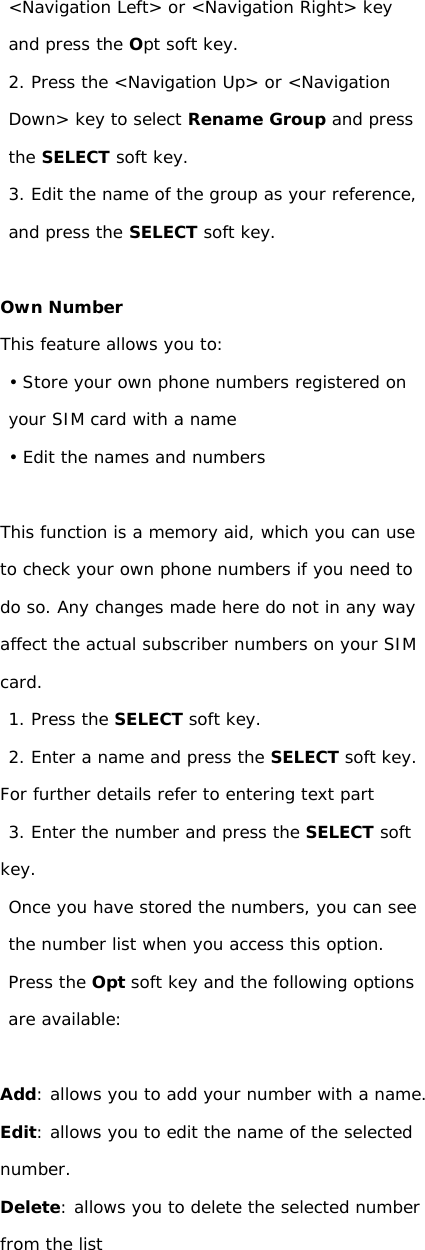 &lt;Navigation Left&gt; or &lt;Navigation Right&gt; key and press the Opt soft key. 2. Press the &lt;Navigation Up&gt; or &lt;Navigation Down&gt; key to select Rename Group and press the SELECT soft key. 3. Edit the name of the group as your reference, and press the SELECT soft key.  Own Number This feature allows you to: • Store your own phone numbers registered on your SIM card with a name • Edit the names and numbers  This function is a memory aid, which you can use to check your own phone numbers if you need to do so. Any changes made here do not in any way affect the actual subscriber numbers on your SIM card. 1. Press the SELECT soft key. 2. Enter a name and press the SELECT soft key. For further details refer to entering text part 3. Enter the number and press the SELECT soft key. Once you have stored the numbers, you can see the number list when you access this option. Press the Opt soft key and the following options are available:  Add: allows you to add your number with a name. Edit: allows you to edit the name of the selected number. Delete: allows you to delete the selected number from the list                    