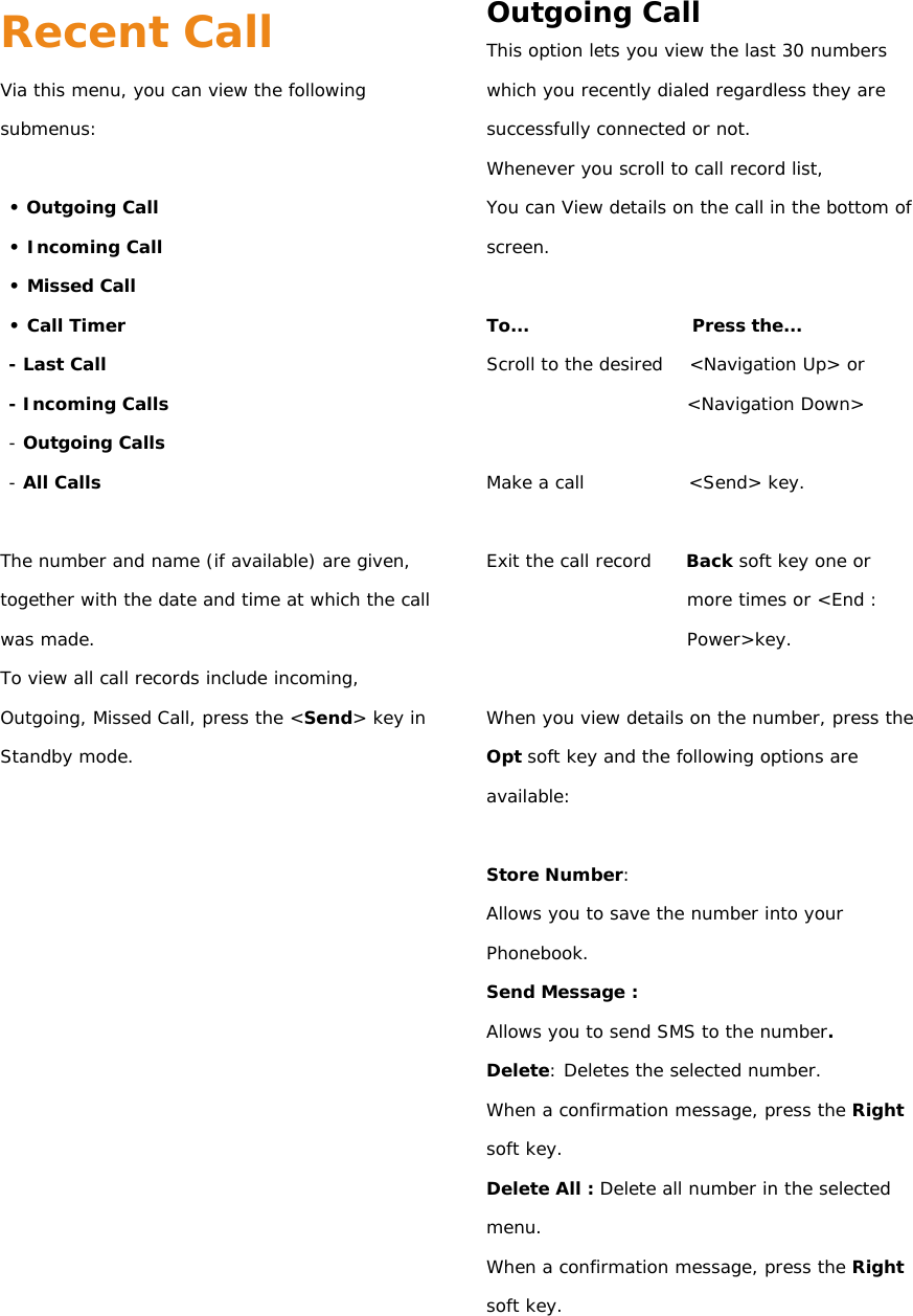Recent Call Via this menu, you can view the following submenus:  • Outgoing Call • Incoming Call • Missed Call • Call Timer - Last Call - Incoming Calls - Outgoing Calls - All Calls  The number and name (if available) are given, together with the date and time at which the call was made. To view all call records include incoming, Outgoing, Missed Call, press the &lt;Send&gt; key in Standby mode.                 Outgoing Call This option lets you view the last 30 numbers which you recently dialed regardless they are successfully connected or not. Whenever you scroll to call record list, You can View details on the call in the bottom of screen.  To...                   Press the... Scroll to the desired   &lt;Navigation Up&gt; or &lt;Navigation Down&gt;  Make a call            &lt;Send&gt; key.  Exit the call record    Back soft key one or more times or &lt;End : Power&gt;key.  When you view details on the number, press the Opt soft key and the following options are available:  Store Number: Allows you to save the number into your Phonebook. Send Message : Allows you to send SMS to the number. Delete: Deletes the selected number. When a confirmation message, press the Right soft key. Delete All : Delete all number in the selected menu.  When a confirmation message, press the Right soft key.   