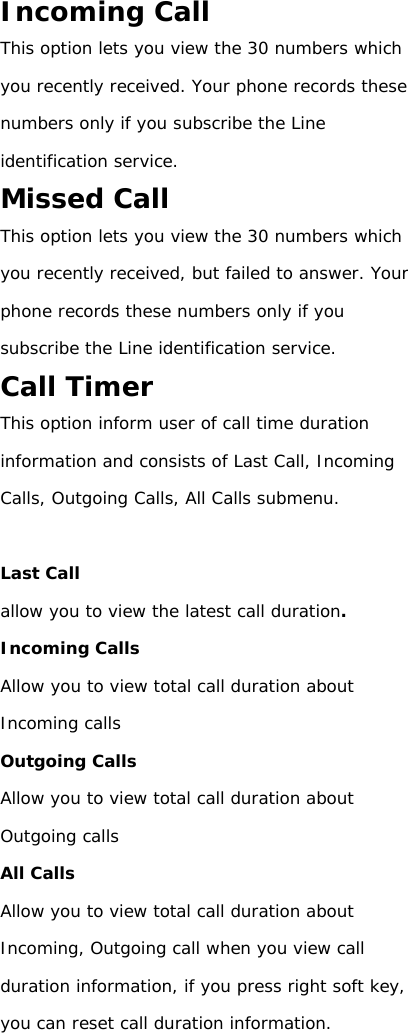 Incoming Call This option lets you view the 30 numbers which you recently received. Your phone records these numbers only if you subscribe the Line identification service. Missed Call This option lets you view the 30 numbers which you recently received, but failed to answer. Your phone records these numbers only if you subscribe the Line identification service. Call Timer This option inform user of call time duration information and consists of Last Call, Incoming Calls, Outgoing Calls, All Calls submenu.  Last Call allow you to view the latest call duration. Incoming Calls Allow you to view total call duration about Incoming calls Outgoing Calls Allow you to view total call duration about Outgoing calls All Calls Allow you to view total call duration about Incoming, Outgoing call when you view call duration information, if you press right soft key, you can reset call duration information.                                             