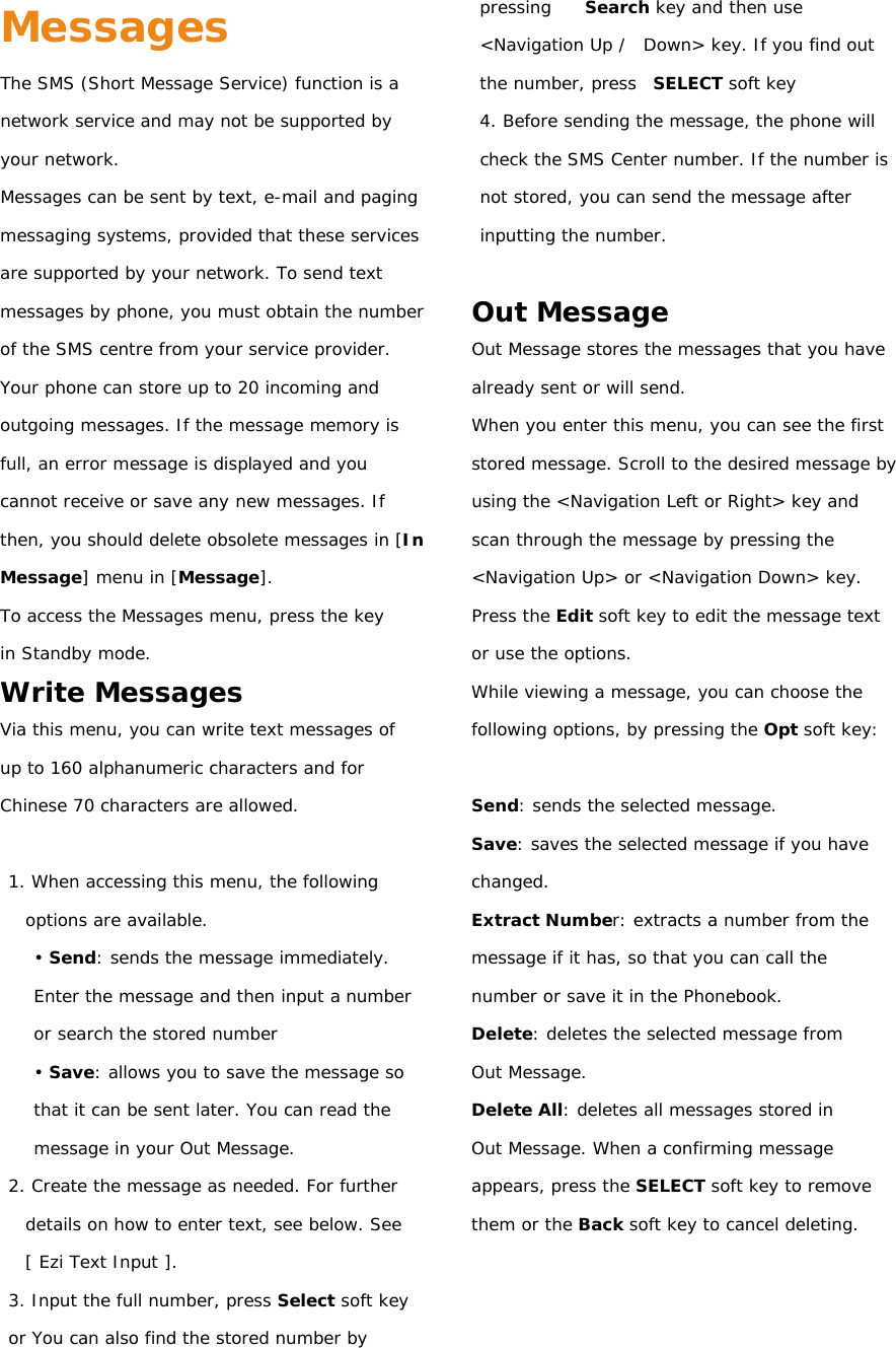 Messages The SMS (Short Message Service) function is a network service and may not be supported by your network. Messages can be sent by text, e-mail and paging messaging systems, provided that these services are supported by your network. To send text messages by phone, you must obtain the number of the SMS centre from your service provider. Your phone can store up to 20 incoming and outgoing messages. If the message memory is full, an error message is displayed and you cannot receive or save any new messages. If then, you should delete obsolete messages in [In Message] menu in [Message]. To access the Messages menu, press the key in Standby mode. Write Messages Via this menu, you can write text messages of up to 160 alphanumeric characters and for Chinese 70 characters are allowed.  1. When accessing this menu, the following options are available. • Send: sends the message immediately. Enter the message and then input a number or search the stored number • Save: allows you to save the message so that it can be sent later. You can read the message in your Out Message. 2. Create the message as needed. For further details on how to enter text, see below. See [ Ezi Text Input ]. 3. Input the full number, press Select soft key or You can also find the stored number by pressing    Search key and then use &lt;Navigation Up /  Down&gt; key. If you find out the number, press  SELECT soft key 4. Before sending the message, the phone will check the SMS Center number. If the number is not stored, you can send the message after inputting the number.  Out Message Out Message stores the messages that you have already sent or will send. When you enter this menu, you can see the first stored message. Scroll to the desired message by using the &lt;Navigation Left or Right&gt; key and scan through the message by pressing the &lt;Navigation Up&gt; or &lt;Navigation Down&gt; key. Press the Edit soft key to edit the message text or use the options. While viewing a message, you can choose the following options, by pressing the Opt soft key:  Send: sends the selected message. Save: saves the selected message if you have changed. Extract Number: extracts a number from the message if it has, so that you can call the number or save it in the Phonebook. Delete: deletes the selected message from Out Message. Delete All: deletes all messages stored in Out Message. When a confirming message appears, press the SELECT soft key to remove them or the Back soft key to cancel deleting.    