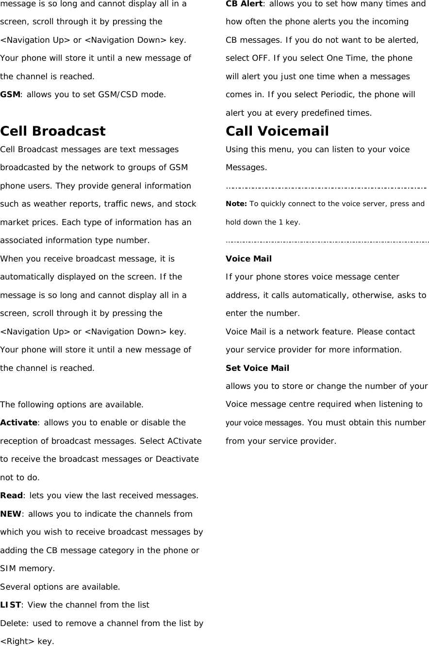 message is so long and cannot display all in a screen, scroll through it by pressing the &lt;Navigation Up&gt; or &lt;Navigation Down&gt; key. Your phone will store it until a new message of the channel is reached. GSM: allows you to set GSM/CSD mode.  Cell Broadcast Cell Broadcast messages are text messages broadcasted by the network to groups of GSM phone users. They provide general information such as weather reports, traffic news, and stock market prices. Each type of information has an associated information type number. When you receive broadcast message, it is automatically displayed on the screen. If the message is so long and cannot display all in a screen, scroll through it by pressing the &lt;Navigation Up&gt; or &lt;Navigation Down&gt; key. Your phone will store it until a new message of the channel is reached.  The following options are available. Activate: allows you to enable or disable the reception of broadcast messages. Select ACtivate to receive the broadcast messages or Deactivate not to do. Read: lets you view the last received messages. NEW: allows you to indicate the channels from which you wish to receive broadcast messages by adding the CB message category in the phone or SIM memory. Several options are available. LIST: View the channel from the list Delete: used to remove a channel from the list by &lt;Right&gt; key. CB Alert: allows you to set how many times and how often the phone alerts you the incoming CB messages. If you do not want to be alerted, select OFF. If you select One Time, the phone will alert you just one time when a messages comes in. If you select Periodic, the phone will alert you at every predefined times. Call Voicemail Using this menu, you can listen to your voice Messages. ………………………………………………………………………………. Note: To quickly connect to the voice server, press and hold down the 1 key. …………………………………………………………………………………………… Voice Mail If your phone stores voice message center address, it calls automatically, otherwise, asks to enter the number. Voice Mail is a network feature. Please contact your service provider for more information. Set Voice Mail allows you to store or change the number of your Voice message centre required when listening to your voice messages. You must obtain this number from your service provider.           