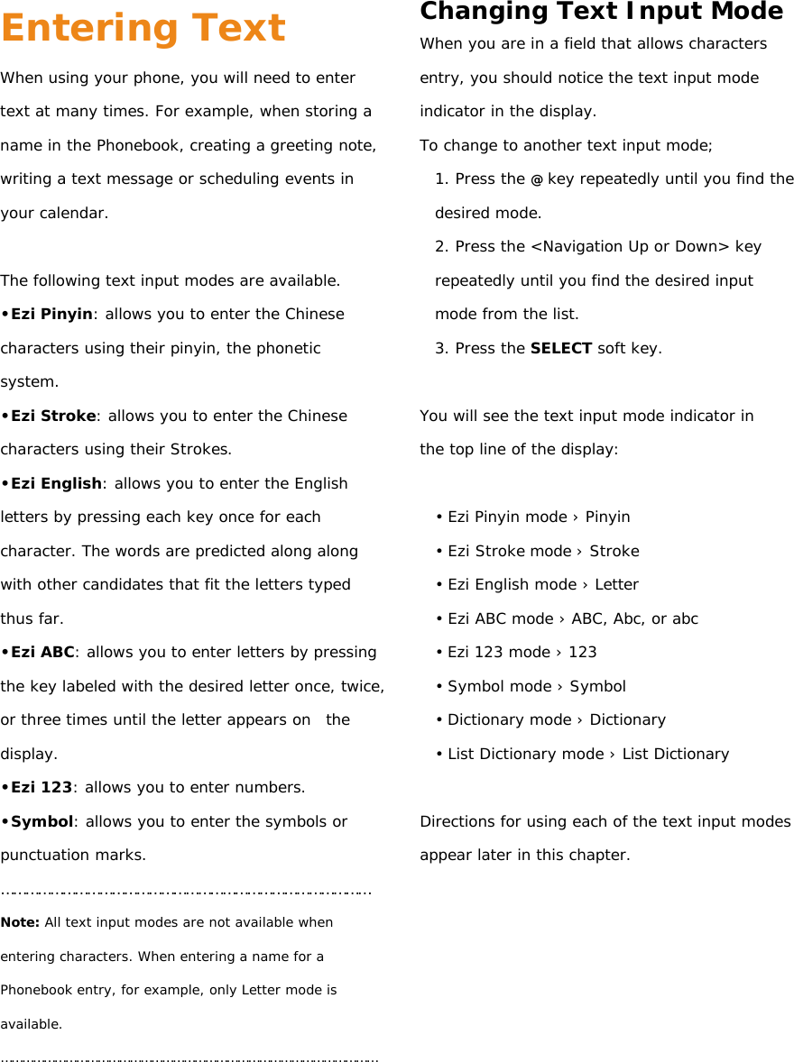 Entering Text When using your phone, you will need to enter text at many times. For example, when storing a name in the Phonebook, creating a greeting note, writing a text message or scheduling events in your calendar.  The following text input modes are available. •Ezi Pinyin: allows you to enter the Chinese characters using their pinyin, the phonetic system. •Ezi Stroke: allows you to enter the Chinese characters using their Strokes. •Ezi English: allows you to enter the English letters by pressing each key once for each character. The words are predicted along along with other candidates that fit the letters typed thus far. •Ezi ABC: allows you to enter letters by pressing the key labeled with the desired letter once, twice, or three times until the letter appears on  the display. •Ezi 123: allows you to enter numbers. •Symbol: allows you to enter the symbols or punctuation marks. ……………………………………………………………………………… Note: All text input modes are not available when entering characters. When entering a name for a Phonebook entry, for example, only Letter mode is available. ……………………………………………………………………………………………     Changing Text Input Mode When you are in a field that allows characters entry, you should notice the text input mode indicator in the display. To change to another text input mode; 1. Press the @ key repeatedly until you find the desired mode. 2. Press the &lt;Navigation Up or Down&gt; key repeatedly until you find the desired input mode from the list. 3. Press the SELECT soft key.  You will see the text input mode indicator in the top line of the display:  • Ezi Pinyin mode › Pinyin • Ezi Stroke mode › Stroke • Ezi English mode › Letter • Ezi ABC mode › ABC, Abc, or abc • Ezi 123 mode › 123 • Symbol mode › Symbol • Dictionary mode › Dictionary • List Dictionary mode › List Dictionary  Directions for using each of the text input modes appear later in this chapter.           