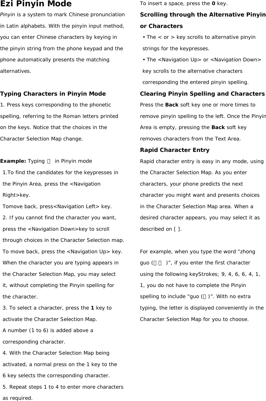 Ezi Pinyin Mode Pinyin is a system to mark Chinese pronunciation in Latin alphabets. With the pinyin input method, you can enter Chinese characters by keying in the pinyin string from the phone keypad and the phone automatically presents the matching alternatives.  Typing Characters in Pinyin Mode 1. Press keys corresponding to the phonetic spelling, referring to the Roman letters printed on the keys. Notice that the choices in the Character Selection Map change.  Example: Typing 力 in Pinyin mode 1.To find the candidates for the keypresses in the Pinyin Area, press the &lt;Navigation Right&gt;key.  Tomove back, press&lt;Navigation Left&gt; key. 2. If you cannot find the character you want, press the &lt;Navigation Down&gt;key to scroll through choices in the Character Selection map. To move back, press the &lt;Navigation Up&gt; key. When the character you are typing appears in the Character Selection Map, you may select it, without completing the Pinyin spelling for the character. 3. To select a character, press the 1 key to activate the Character Selection Map.   A number (1 to 6) is added above a corresponding character. 4. With the Character Selection Map being activated, a normal press on the 1 key to the 6 key selects the corresponding character. 5. Repeat steps 1 to 4 to enter more characters as required. To insert a space, press the 0 key. Scrolling through the Alternative Pinyin or Characters • The &lt; or &gt; key scrolls to alternative pinyin strings for the keypresses. • The &lt;Navigation Up&gt; or &lt;Navigation Down&gt; key scrolls to the alternative characters corresponding the entered pinyin spelling. Clearing Pinyin Spelling and Characters Press the Back soft key one or more times to remove pinyin spelling to the left. Once the Pinyin Area is empty, pressing the Back soft key removes characters from the Text Area. Rapid Character Entry Rapid character entry is easy in any mode, using the Character Selection Map. As you enter characters, your phone predicts the next character you might want and presents choices in the Character Selection Map area. When a desired character appears, you may select it as described on [ ].  For example, when you type the word “zhong guo (中國 )”, if you enter the first character using the following keyStrokes; 9, 4, 6, 6, 4, 1, 1, you do not have to complete the Pinyin spelling to include “guo (國)”. With no extra typing, the letter is displayed conveniently in the Character Selection Map for you to choose.        