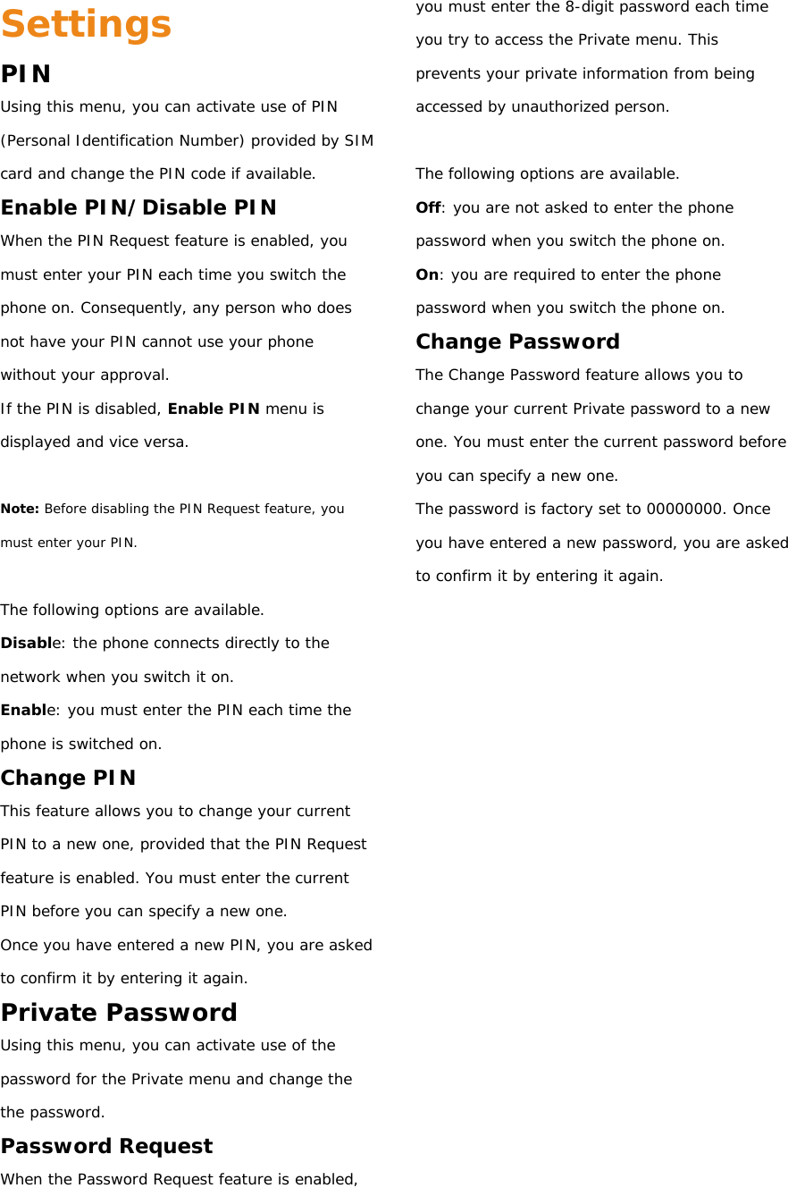 Settings PIN Using this menu, you can activate use of PIN (Personal Identification Number) provided by SIM card and change the PIN code if available. Enable PIN/Disable PIN When the PIN Request feature is enabled, you must enter your PIN each time you switch the phone on. Consequently, any person who does not have your PIN cannot use your phone without your approval. If the PIN is disabled, Enable PIN menu is displayed and vice versa.  Note: Before disabling the PIN Request feature, you must enter your PIN.  The following options are available. Disable: the phone connects directly to the network when you switch it on. Enable: you must enter the PIN each time the phone is switched on. Change PIN This feature allows you to change your current PIN to a new one, provided that the PIN Request feature is enabled. You must enter the current PIN before you can specify a new one. Once you have entered a new PIN, you are asked to confirm it by entering it again. Private Password Using this menu, you can activate use of the password for the Private menu and change the the password. Password Request When the Password Request feature is enabled, you must enter the 8-digit password each time you try to access the Private menu. This prevents your private information from being accessed by unauthorized person.  The following options are available. Off: you are not asked to enter the phone password when you switch the phone on. On: you are required to enter the phone password when you switch the phone on. Change Password The Change Password feature allows you to change your current Private password to a new one. You must enter the current password before you can specify a new one. The password is factory set to 00000000. Once you have entered a new password, you are asked to confirm it by entering it again.           