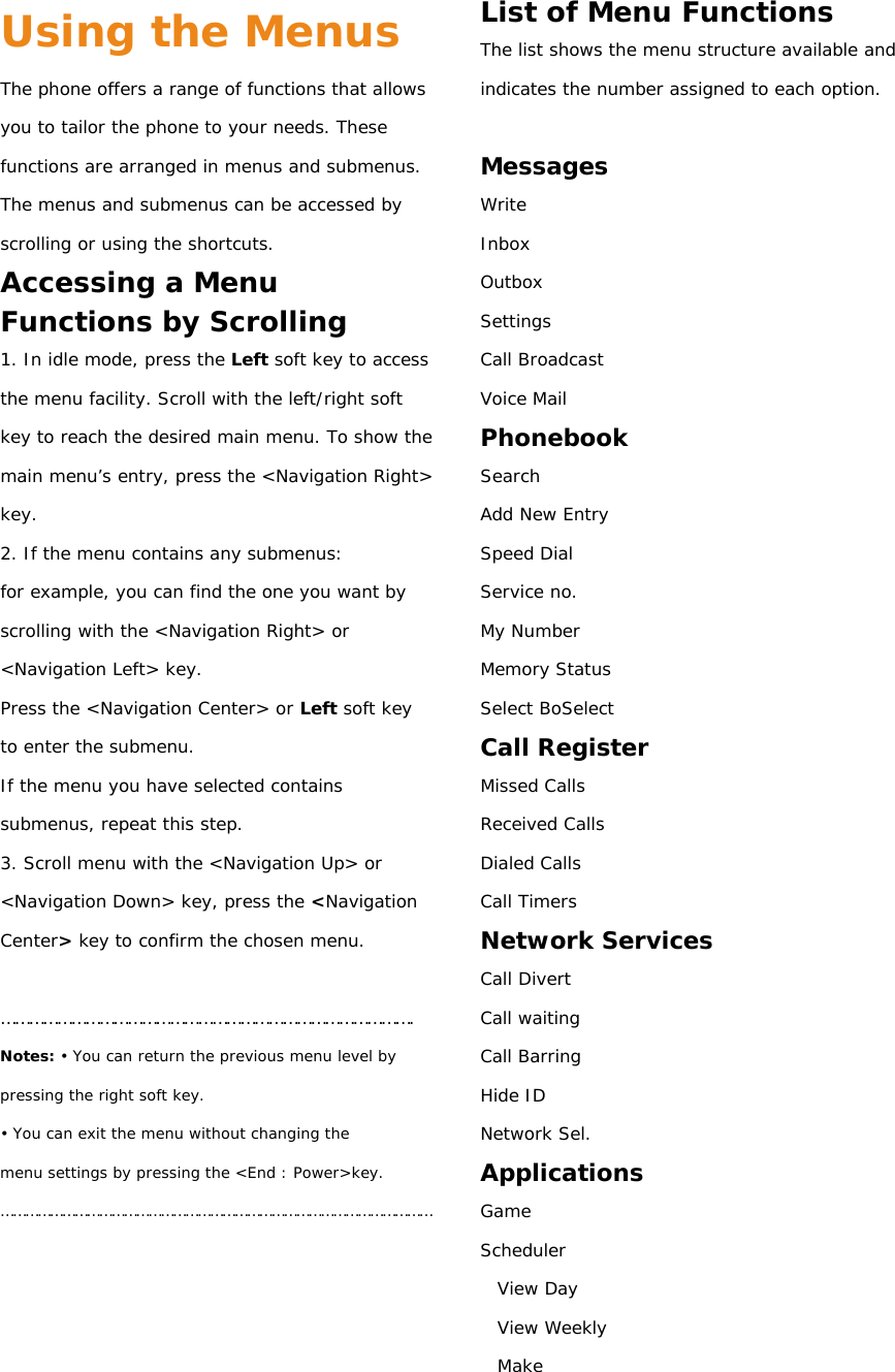 Using the Menus The phone offers a range of functions that allows you to tailor the phone to your needs. These functions are arranged in menus and submenus. The menus and submenus can be accessed by scrolling or using the shortcuts. Accessing a Menu Functions by Scrolling 1. In idle mode, press the Left soft key to access the menu facility. Scroll with the left/right soft key to reach the desired main menu. To show the main menu’s  entry, press the &lt;Navigation Right&gt; key. 2. If the menu contains any submenus: for example, you can find the one you want by scrolling with the &lt;Navigation Right&gt; or &lt;Navigation Left&gt; key. Press the &lt;Navigation Center&gt; or Left soft key to enter the submenu. If the menu you have selected contains submenus, repeat this step. 3. Scroll menu with the &lt;Navigation Up&gt; or &lt;Navigation Down&gt; key, press the &lt;Navigation Center&gt; key to confirm the chosen menu.  ……………………………………………………………………………. Notes: • You can return the previous menu level by pressing the right soft key. • You can exit the menu without changing the menu settings by pressing the &lt;End : Power&gt;key. ……………………………………………………………………………………………     List of Menu Functions The list shows the menu structure available and indicates the number assigned to each option.  Messages Write  Inbox Outbox Settings Call Broadcast Voice Mail Phonebook Search Add New Entry Speed Dial Service no. My Number Memory Status Select BoSelect Call Register Missed Calls Received Calls Dialed Calls Call Timers Network Services Call Divert Call waiting Call Barring Hide ID Network Sel. Applications Game Scheduler   View Day   View Weekly  Make 
