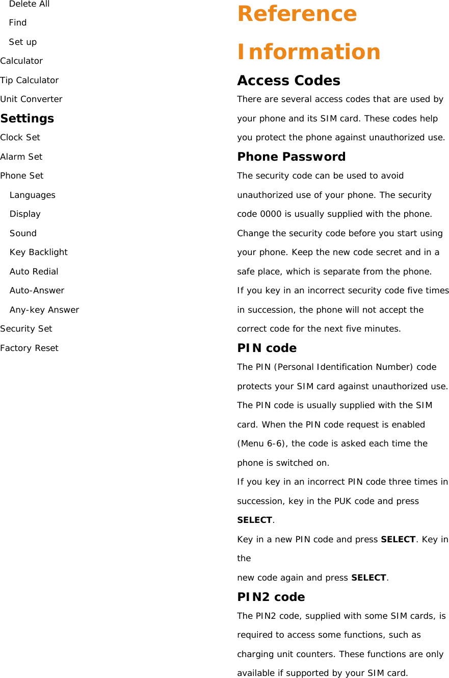 Delete All Find Set up Calculator Tip Calculator Unit Converter Settings Clock Set Alarm Set Phone Set Languages Display Sound Key Backlight Auto Redial Auto-Answer Any-key Answer Security Set Factory Reset                 Reference Information Access Codes There are several access codes that are used by your phone and its SIM card. These codes help you protect the phone against unauthorized use. Phone Password The security code can be used to avoid unauthorized use of your phone. The security code 0000 is usually supplied with the phone. Change the security code before you start using your phone. Keep the new code secret and in a safe place, which is separate from the phone. If you key in an incorrect security code five times in succession, the phone will not accept the correct code for the next five minutes. PIN code The PIN (Personal Identification Number) code protects your SIM card against unauthorized use. The PIN code is usually supplied with the SIM card. When the PIN code request is enabled (Menu 6-6), the code is asked each time the phone is switched on. If you key in an incorrect PIN code three times in succession, key in the PUK code and press SELECT. Key in a new PIN code and press SELECT. Key in the new code again and press SELECT. PIN2 code The PIN2 code, supplied with some SIM cards, is required to access some functions, such as charging unit counters. These functions are only available if supported by your SIM card. 