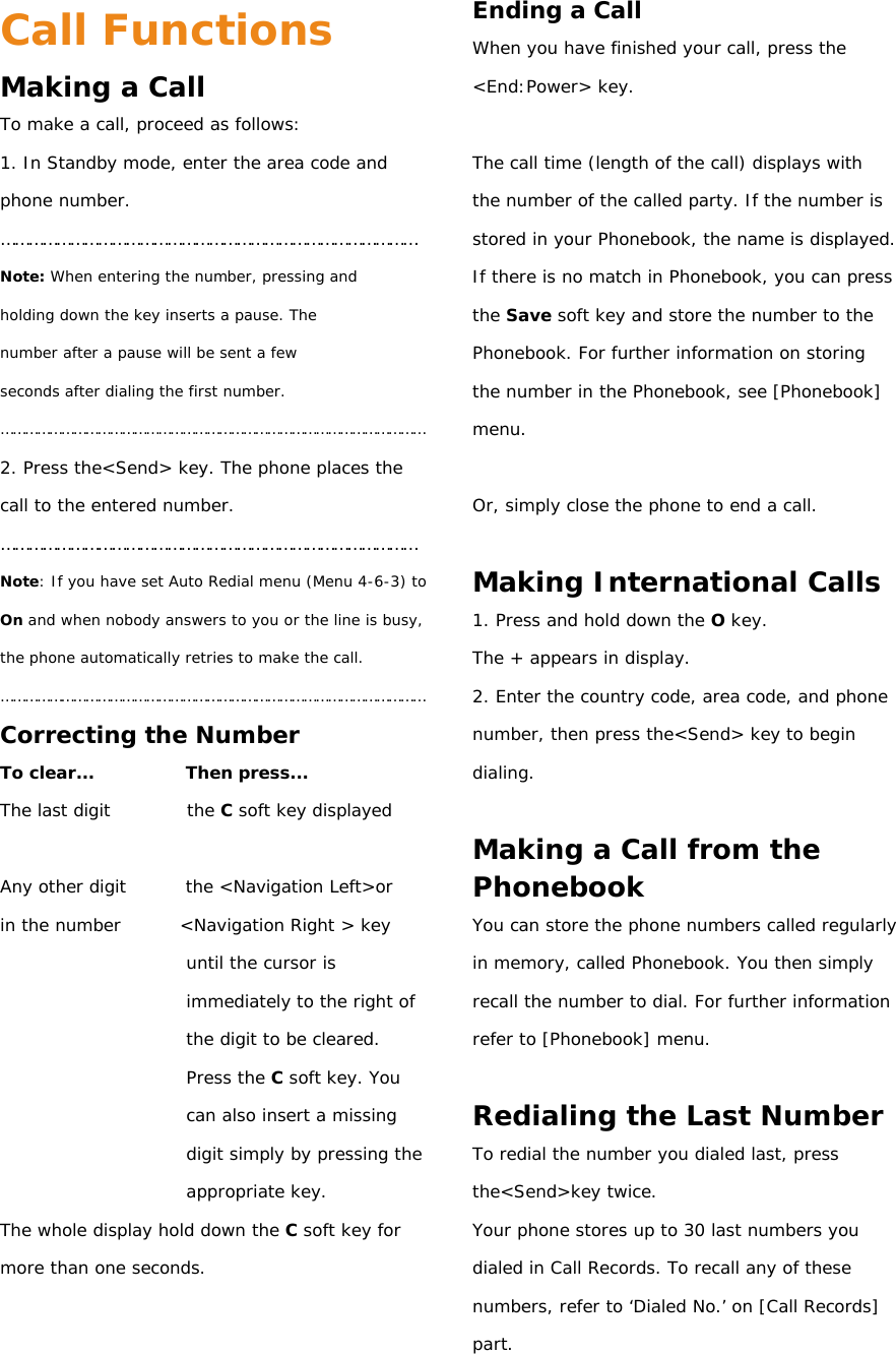 Call Functions Making a Call To make a call, proceed as follows: 1. In Standby mode, enter the area code and phone number. ……………………………………………………………………………… Note: When entering the number, pressing and holding down the key inserts a pause. The number after a pause will be sent a few seconds after dialing the first number. …………………………………………………………………………………………… 2. Press the&lt;Send&gt; key. The phone places the call to the entered number. ……………………………………………………………………………… Note: If you have set Auto Redial menu (Menu 4-6-3) to On and when nobody answers to you or the line is busy, the phone automatically retries to make the call. …………………………………………………………………………………………… Correcting the Number To clear...           Then press... The last digit         the C soft key displayed  Any other digit       the &lt;Navigation Left&gt;or  in the number       &lt;Navigation Right &gt; key until the cursor is immediately to the right of the digit to be cleared. Press the C soft key. You can also insert a missing digit simply by pressing the appropriate key. The whole display hold down the C soft key for more than one seconds.   Ending a Call When you have finished your call, press the &lt;End:Power&gt; key.  The call time (length of the call) displays with the number of the called party. If the number is stored in your Phonebook, the name is displayed. If there is no match in Phonebook, you can press the Save soft key and store the number to the Phonebook. For further information on storing the number in the Phonebook, see [Phonebook] menu.  Or, simply close the phone to end a call.  Making International Calls 1. Press and hold down the O key. The + appears in display. 2. Enter the country code, area code, and phone number, then press the&lt;Send&gt; key to begin dialing.  Making a Call from the Phonebook You can store the phone numbers called regularly in memory, called Phonebook. You then simply recall the number to dial. For further information refer to [Phonebook] menu.  Redialing the Last Number To redial the number you dialed last, press the&lt;Send&gt;key twice. Your phone stores up to 30 last numbers you dialed in Call Records. To recall any of these numbers, refer to ‘Dialed No.’ on [Call Records] part. 