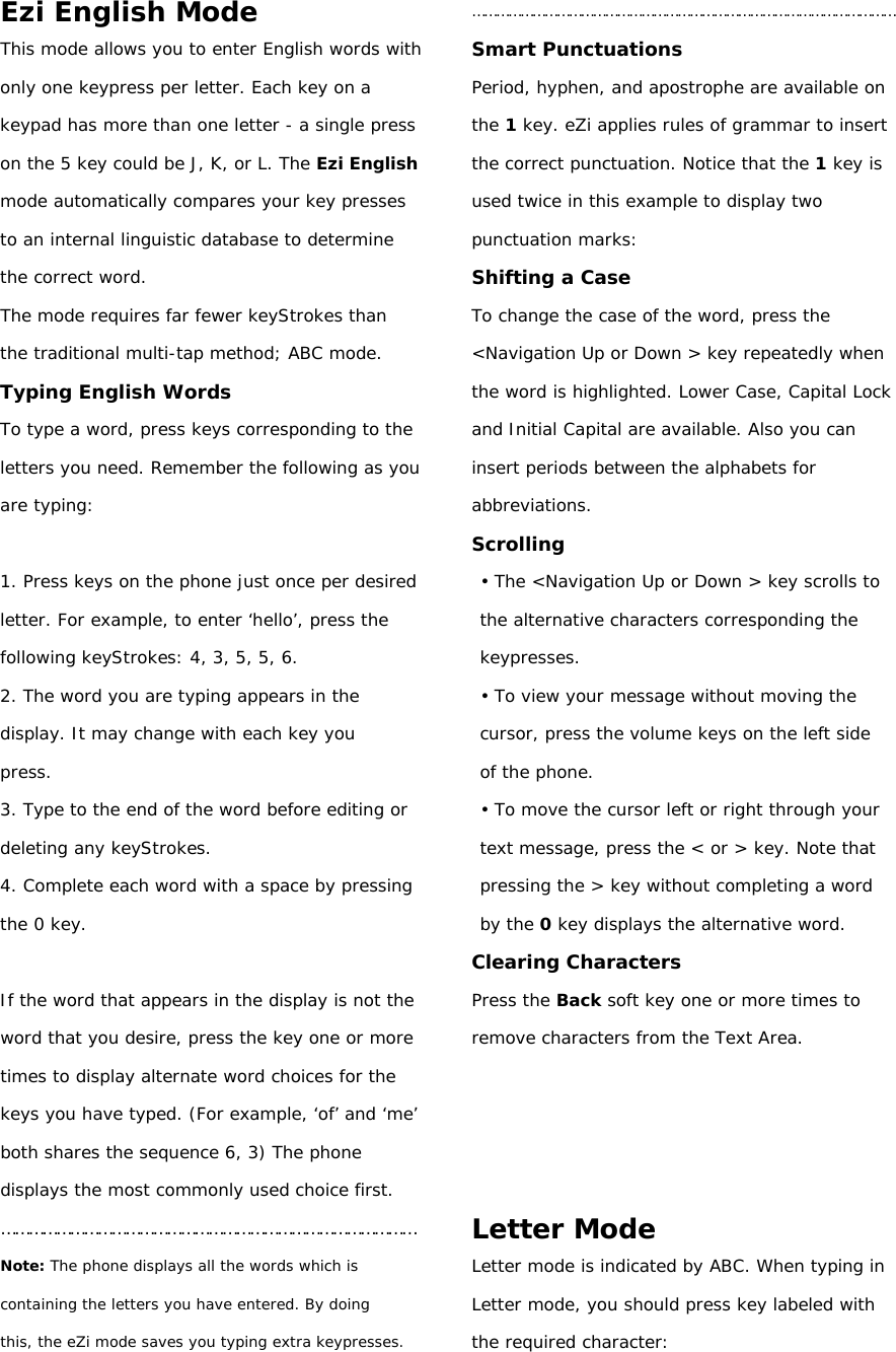 Ezi English Mode This mode allows you to enter English words with only one keypress per letter. Each key on a keypad has more than one letter - a single press on the 5 key could be J, K, or L. The Ezi English mode automatically compares your key presses to an internal linguistic database to determine the correct word. The mode requires far fewer keyStrokes than the traditional multi-tap method; ABC mode. Typing English Words To type a word, press keys corresponding to the letters you need. Remember the following as you are typing:  1. Press keys on the phone just once per desired letter. For example, to enter ‘hello’, press the following keyStrokes: 4, 3, 5, 5, 6. 2. The word you are typing appears in the display. It may change with each key you press. 3. Type to the end of the word before editing or deleting any keyStrokes. 4. Complete each word with a space by pressing the 0 key.  If the word that appears in the display is not the word that you desire, press the key one or more times to display alternate word choices for the keys you have typed. (For example, ‘of’ and ‘me’ both shares the sequence 6, 3) The phone displays the most commonly used choice first. ……………………………………………………………………………… Note: The phone displays all the words which is containing the letters you have entered. By doing this, the eZi mode saves you typing extra keypresses. …………………………………………………………………………………………… Smart Punctuations Period, hyphen, and apostrophe are available on the 1 key. eZi applies rules of grammar to insert the correct punctuation. Notice that the 1 key is used twice in this example to display two punctuation marks: Shifting a Case To change the case of the word, press the &lt;Navigation Up or Down &gt; key repeatedly when the word is highlighted. Lower Case, Capital Lock and Initial Capital are available. Also you can insert periods between the alphabets for abbreviations. Scrolling • The &lt;Navigation Up or Down &gt; key scrolls to the alternative characters corresponding the keypresses. • To view your message without moving the cursor, press the volume keys on the left side of the phone. • To move the cursor left or right through your text message, press the &lt; or &gt; key. Note that pressing the &gt; key without completing a word by the 0 key displays the alternative word. Clearing Characters Press the Back soft key one or more times to remove characters from the Text Area.     Letter Mode Letter mode is indicated by ABC. When typing in Letter mode, you should press key labeled with the required character: 