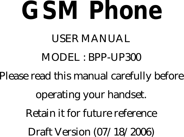   GSM Phone USER MANUAL MODEL : BPP-UP300 Please read this manual carefully before operating your handset. Retain it for future reference Draft Version (07/18/2006)       