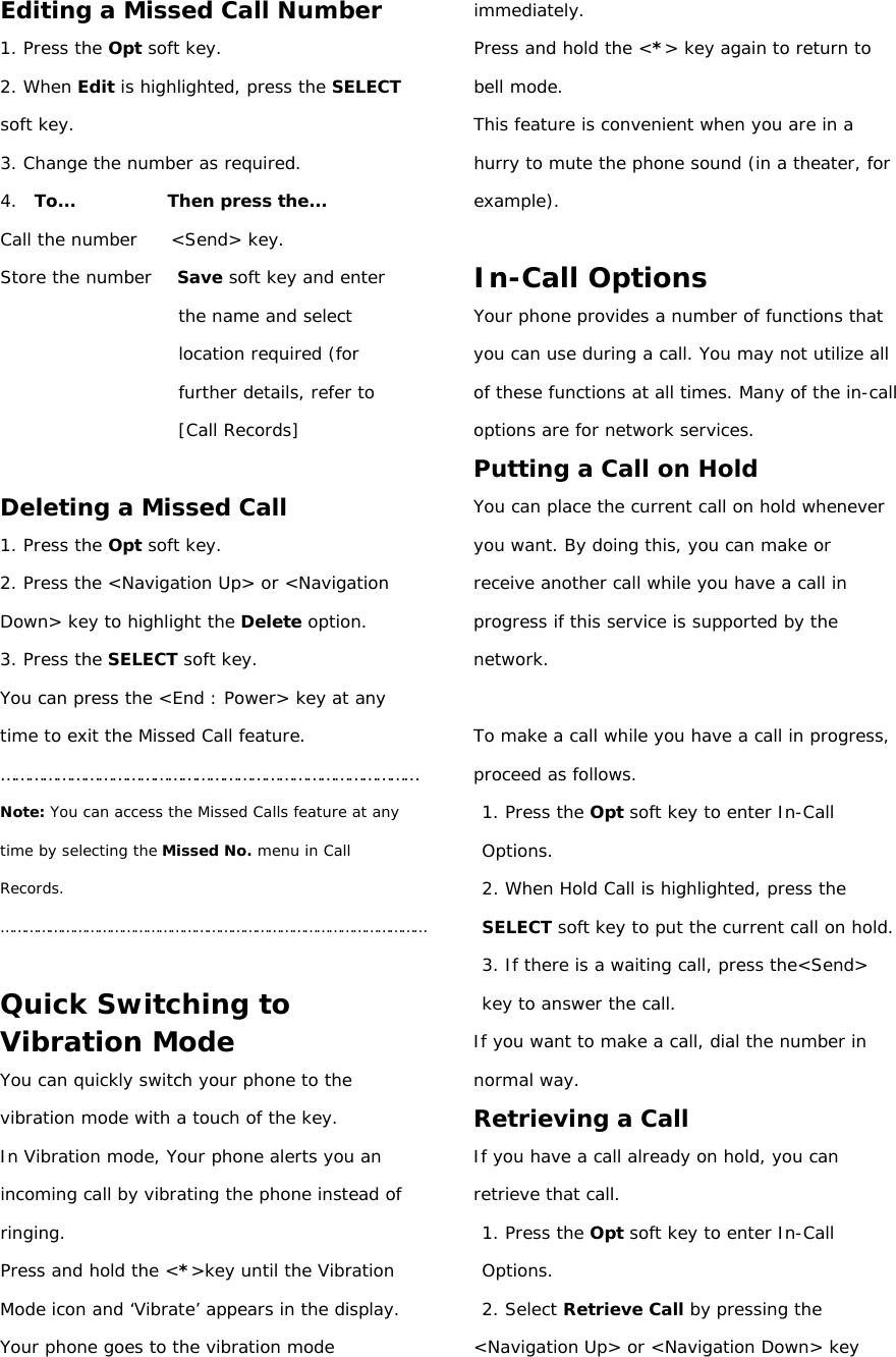 Editing a Missed Call Number 1. Press the Opt soft key. 2. When Edit is highlighted, press the SELECT soft key. 3. Change the number as required. 4.  To...           Then press the... Call the number    &lt;Send&gt; key. Store the number   Save soft key and enter the name and select location required (for further details, refer to [Call Records]  Deleting a Missed Call 1. Press the Opt soft key. 2. Press the &lt;Navigation Up&gt; or &lt;Navigation Down&gt; key to highlight the Delete option. 3. Press the SELECT soft key. You can press the &lt;End : Power&gt; key at any time to exit the Missed Call feature. ……………………………………………………………………………… Note: You can access the Missed Calls feature at any time by selecting the Missed No. menu in Call Records. ……………………………………………………………………………………………  Quick Switching to Vibration Mode You can quickly switch your phone to the vibration mode with a touch of the key.  In Vibration mode, Your phone alerts you an incoming call by vibrating the phone instead of ringing. Press and hold the &lt;*&gt;key until the Vibration Mode icon and ‘Vibrate’ appears in the display. Your phone goes to the vibration mode immediately. Press and hold the &lt;*&gt; key again to return to bell mode. This feature is convenient when you are in a hurry to mute the phone sound (in a theater, for example).  In-Call Options Your phone provides a number of functions that you can use during a call. You may not utilize all of these functions at all times. Many of the in-call options are for network services. Putting a Call on Hold You can place the current call on hold whenever you want. By doing this, you can make or receive another call while you have a call in progress if this service is supported by the network.  To make a call while you have a call in progress, proceed as follows. 1. Press the Opt soft key to enter In-Call Options. 2. When Hold Call is highlighted, press the SELECT soft key to put the current call on hold. 3. If there is a waiting call, press the&lt;Send&gt; key to answer the call. If you want to make a call, dial the number in normal way. Retrieving a Call If you have a call already on hold, you can retrieve that call. 1. Press the Opt soft key to enter In-Call Options. 2. Select Retrieve Call by pressing the &lt;Navigation Up&gt; or &lt;Navigation Down&gt; key 