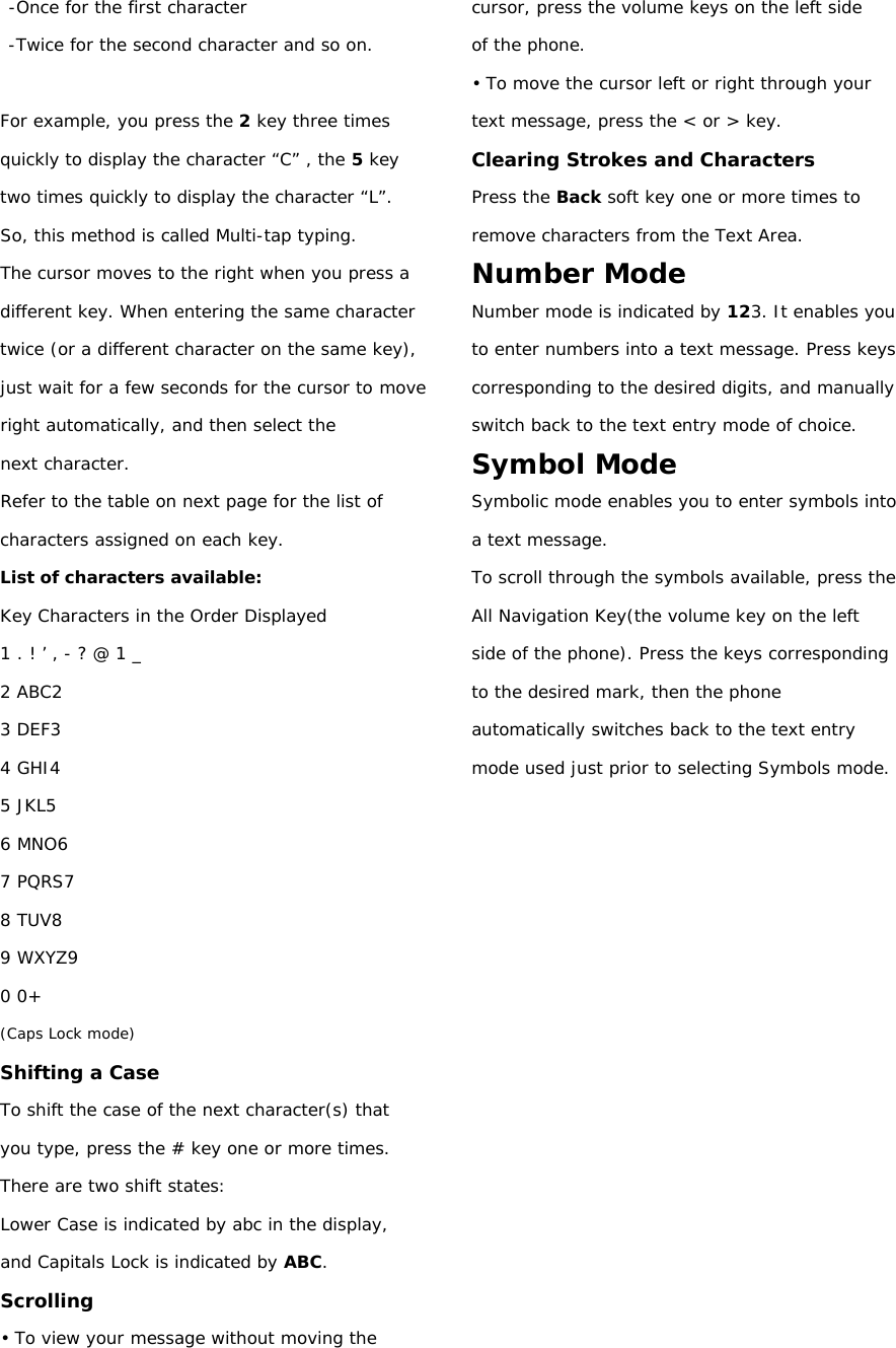 -Once for the first character -Twice for the second character and so on.  For example, you press the 2 key three times quickly to display the character “C” , the 5 key two times quickly to display the character “L”. So, this method is called Multi-tap typing. The cursor moves to the right when you press a different key. When entering the same character twice (or a different character on the same key), just wait for a few seconds for the cursor to move right automatically, and then select the next character. Refer to the table on next page for the list of characters assigned on each key. List of characters available: Key Characters in the Order Displayed 1 . ! ’ , - ? @ 1 _ 2 ABC2 3 DEF3 4 GHI4 5 JKL5 6 MNO6 7 PQRS7 8 TUV8 9 WXYZ9 0 0+ (Caps Lock mode) Shifting a Case To shift the case of the next character(s) that you type, press the # key one or more times. There are two shift states: Lower Case is indicated by abc in the display, and Capitals Lock is indicated by ABC. Scrolling • To view your message without moving the cursor, press the volume keys on the left side of the phone. • To move the cursor left or right through your text message, press the &lt; or &gt; key. Clearing Strokes and Characters Press the Back soft key one or more times to remove characters from the Text Area. Number Mode Number mode is indicated by 123. It enables you to enter numbers into a text message. Press keys corresponding to the desired digits, and manually switch back to the text entry mode of choice. Symbol Mode Symbolic mode enables you to enter symbols into a text message. To scroll through the symbols available, press the All Navigation Key(the volume key on the left side of the phone). Press the keys corresponding to the desired mark, then the phone automatically switches back to the text entry mode used just prior to selecting Symbols mode.        