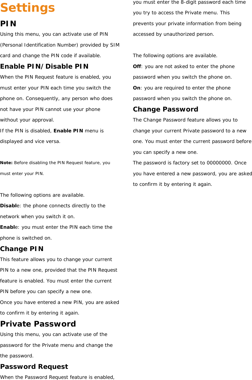 Settings PIN Using this menu, you can activate use of PIN (Personal Identification Number) provided by SIM card and change the PIN code if available. Enable PIN/Disable PIN When the PIN Request feature is enabled, you must enter your PIN each time you switch the phone on. Consequently, any person who does not have your PIN cannot use your phone without your approval. If the PIN is disabled, Enable PIN menu is displayed and vice versa.  Note: Before disabling the PIN Request feature, you must enter your PIN.  The following options are available. Disable: the phone connects directly to the network when you switch it on. Enable: you must enter the PIN each time the phone is switched on. Change PIN This feature allows you to change your current PIN to a new one, provided that the PIN Request feature is enabled. You must enter the current PIN before you can specify a new one. Once you have entered a new PIN, you are asked to confirm it by entering it again. Private Password Using this menu, you can activate use of the password for the Private menu and change the the password. Password Request When the Password Request feature is enabled, you must enter the 8-digit password each time you try to access the Private menu. This prevents your private information from being accessed by unauthorized person.  The following options are available. Off: you are not asked to enter the phone password when you switch the phone on. On: you are required to enter the phone password when you switch the phone on. Change Password The Change Password feature allows you to change your current Private password to a new one. You must enter the current password before you can specify a new one. The password is factory set to 00000000. Once you have entered a new password, you are asked to confirm it by entering it again.           