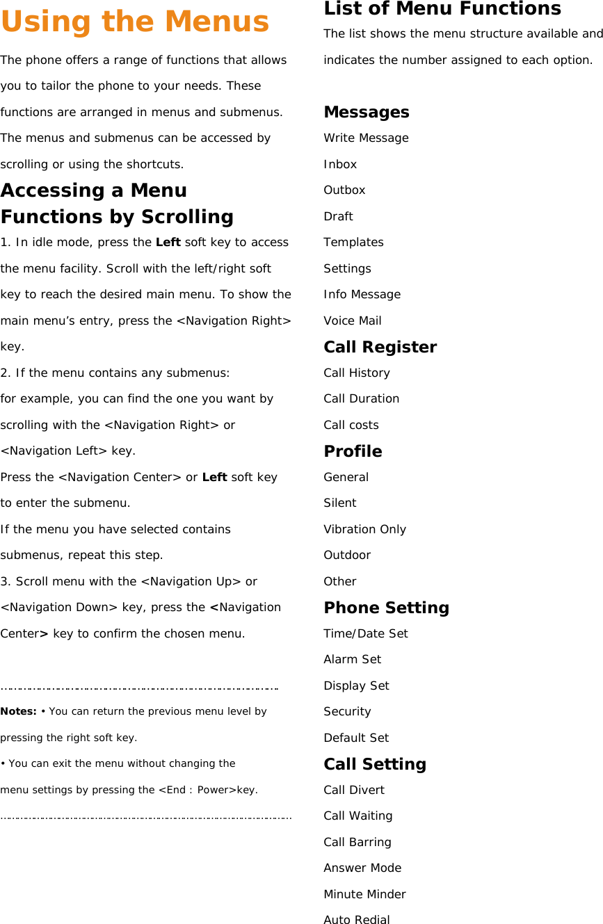 Using the Menus The phone offers a range of functions that allows you to tailor the phone to your needs. These functions are arranged in menus and submenus. The menus and submenus can be accessed by scrolling or using the shortcuts. Accessing a Menu Functions by Scrolling 1. In idle mode, press the Left soft key to access the menu facility. Scroll with the left/right soft key to reach the desired main menu. To show the main menu’s  entry, press the &lt;Navigation Right&gt; key. 2. If the menu contains any submenus: for example, you can find the one you want by scrolling with the &lt;Navigation Right&gt; or &lt;Navigation Left&gt; key. Press the &lt;Navigation Center&gt; or Left soft key to enter the submenu. If the menu you have selected contains submenus, repeat this step. 3. Scroll menu with the &lt;Navigation Up&gt; or &lt;Navigation Down&gt; key, press the &lt;Navigation Center&gt; key to confirm the chosen menu.  ……………………………………………………………………………. Notes: • You can return the previous menu level by pressing the right soft key. • You can exit the menu without changing the menu settings by pressing the &lt;End : Power&gt;key. ……………………………………………………………………………………………     List of Menu Functions The list shows the menu structure available and indicates the number assigned to each option.  Messages Write Message Inbox Outbox Draft Templates Settings Info Message Voice Mail Call Register Call History Call Duration Call costs Profile General   Silent Vibration Only Outdoor Other Phone Setting Time/Date Set Alarm Set Display Set Security Default Set Call Setting Call Divert Call Waiting Call Barring Answer Mode Minute Minder Auto Redial 