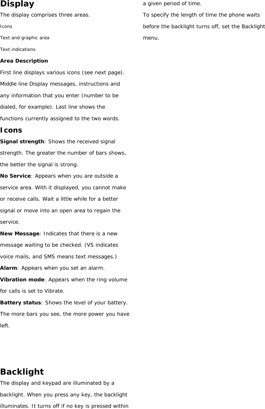Display The display comprises three areas. Icons Text and graphic area Text indications Area Description First line displays various icons (see next page). Middle line Display messages, instructions and any information that you enter (number to be dialed, for example). Last line shows the functions currently assigned to the two words. Icons Signal strength: Shows the received signal strength. The greater the number of bars shows, the better the signal is strong. No Service: Appears when you are outside a service area. With it displayed, you cannot make or receive calls. Wait a little while for a better signal or move into an open area to regain the service. New Message: Indicates that there is a new message waiting to be checked. (VS indicates voice mails, and SMS means text messages.) Alarm: Appears when you set an alarm. Vibration mode: Appears when the ring volume for calls is set to Vibrate. Battery status: Shows the level of your battery. The more bars you see, the more power you have left.    Backlight The display and keypad are illuminated by a backlight. When you press any key, the backlight illuminates. It turns off if no key is pressed within a given period of time. To specify the length of time the phone waits before the backlight turns off, set the Backlight menu.                             