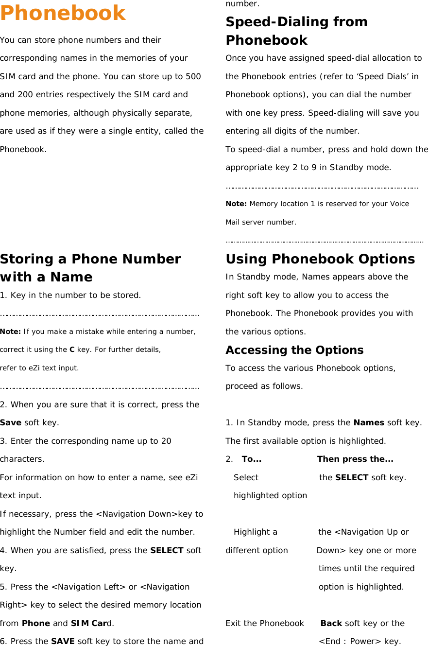 Phonebook You can store phone numbers and their corresponding names in the memories of your SIM card and the phone. You can store up to 500 and 200 entries respectively the SIM card and phone memories, although physically separate, are used as if they were a single entity, called the Phonebook.      Storing a Phone Number with a Name 1. Key in the number to be stored. ……………………………………………………………………………… Note: If you make a mistake while entering a number, correct it using the C key. For further details, refer to eZi text input. ……………………………………………………………………………… 2. When you are sure that it is correct, press the Save soft key. 3. Enter the corresponding name up to 20 characters. For information on how to enter a name, see eZi text input. If necessary, press the &lt;Navigation Down&gt;key to highlight the Number field and edit the number. 4. When you are satisfied, press the SELECT soft key. 5. Press the &lt;Navigation Left&gt; or &lt;Navigation Right&gt; key to select the desired memory location from Phone and SIM Card. 6. Press the SAVE soft key to store the name and number. Speed-Dialing from Phonebook Once you have assigned speed-dial allocation to the Phonebook entries (refer to ‘Speed Dials’ in Phonebook options), you can dial the number with one key press. Speed-dialing will save you entering all digits of the number. To speed-dial a number, press and hold down the appropriate key 2 to 9 in Standby mode. …………………………………………………………………………… Note: Memory location 1 is reserved for your Voice Mail server number. ………………………………………………………………………………………… Using Phonebook Options In Standby mode, Names appears above the right soft key to allow you to access the Phonebook. The Phonebook provides you with the various options. Accessing the Options To access the various Phonebook options, proceed as follows.  1. In Standby mode, press the Names soft key. The first available option is highlighted. 2.  To...              Then press the... Select               the SELECT soft key. highlighted option  Highlight a          the &lt;Navigation Up or different option       Down&gt; key one or more times until the required option is highlighted.  Exit the Phonebook    Back soft key or the &lt;End : Power&gt; key. 