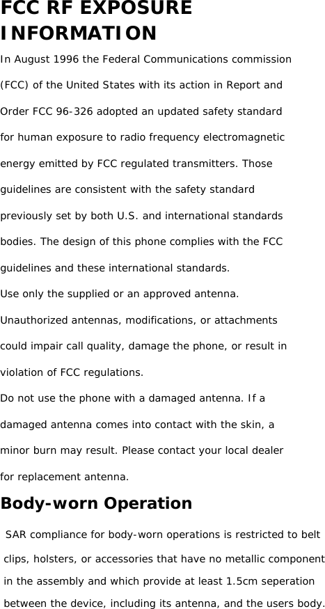 FCC RF EXPOSURE INFORMATION In August 1996 the Federal Communications commission (FCC) of the United States with its action in Report and Order FCC 96-326 adopted an updated safety standard for human exposure to radio frequency electromagnetic energy emitted by FCC regulated transmitters. Those guidelines are consistent with the safety standard previously set by both U.S. and international standards bodies. The design of this phone complies with the FCC guidelines and these international standards. Use only the supplied or an approved antenna. Unauthorized antennas, modifications, or attachments could impair call quality, damage the phone, or result in violation of FCC regulations. Do not use the phone with a damaged antenna. If a damaged antenna comes into contact with the skin, a minor burn may result. Please contact your local dealer for replacement antenna. Body-worn Operation  SAR compliance for body-worn operations is restricted to belt clips, holsters, or accessories that have no metallic component in the assembly and which provide at least 1.5cm seperation between the device, including its antenna, and the users body.                  