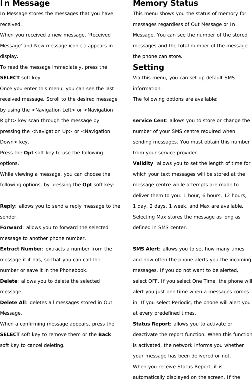 In Message In Message stores the messages that you have received. When you received a new message, ‘R eceived Message’ and New message icon ( ) appears in display. To read the message immediately, press the SELECT soft key. Once you enter this menu, you can see the last received message. Scroll to the desired message by using the &lt;Navigation Left&gt; or &lt;Navigation Right&gt; key scan through the message by pressing the &lt;Navigation Up&gt; or &lt;Navigation Down&gt; key. Press the Opt soft key to use the following options. While viewing a message, you can choose the following options, by pressing the Opt soft key:  Reply: allows you to send a reply message to the sender. Forward: allows you to forward the selected message to another phone number. Extract Number: extracts a number from the message if it has, so that you can call the number or save it in the Phonebook. Delete: allows you to delete the selected message. Delete All: deletes all messages stored in Out Message. When a confirming message appears, press the SELECT soft key to remove them or the Back soft key to cancel deleting.    Memory Status This menu shows you the status of memory for messages regardless of Out Message or In Message. You can see the number of the stored messages and the total number of the message the phone can store. Setting Via this menu, you can set up default SMS information. The following options are available:  service Cent: allows you to store or change the number of your SMS centre required when sending messages. You must obtain this number from your service provider. Validity: allows you to set the length of time for which your text messages will be stored at the message centre while attempts are made to deliver them to you. 1 hour, 6 hours, 12 hours,  1 day, 2 days, 1 week, and Max are available. Selecting Max stores the message as long as defined in SMS center.  SMS Alert: allows you to set how many times and how often the phone alerts you the incoming messages. If you do not want to be alerted, select OFF. If you select One Time, the phone will alert you just one time when a messages comes in. If you select Periodic, the phone will alert you at every predefined times. Status Report: allows you to activate or deactivate the report function. When this function is activated, the network informs you whether your message has been delivered or not. When you receive Status Report, it is automatically displayed on the screen. If the 