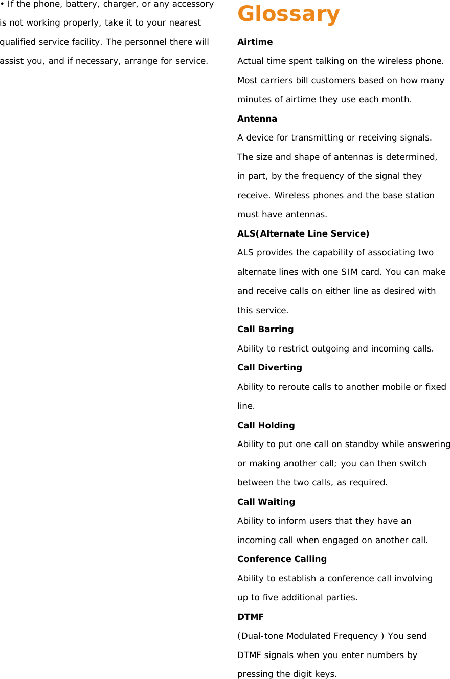 • If the phone, battery, charger, or any accessory is not working properly, take it to your nearest qualified service facility. The personnel there will assist you, and if necessary, arrange for service.                 Glossary Airtime Actual time spent talking on the wireless phone. Most carriers bill customers based on how many minutes of airtime they use each month. Antenna A device for transmitting or receiving signals. The size and shape of antennas is determined, in part, by the frequency of the signal they receive. Wireless phones and the base station must have antennas. ALS(Alternate Line Service) ALS provides the capability of associating two alternate lines with one SIM card. You can make and receive calls on either line as desired with this service. Call Barring Ability to restrict outgoing and incoming calls. Call Diverting Ability to reroute calls to another mobile or fixed line. Call Holding Ability to put one call on standby while answering or making another call; you can then switch between the two calls, as required. Call Waiting Ability to inform users that they have an incoming call when engaged on another call. Conference Calling Ability to establish a conference call involving up to five additional parties. DTMF (Dual-tone Modulated Frequency ) You send DTMF signals when you enter numbers by pressing the digit keys. 