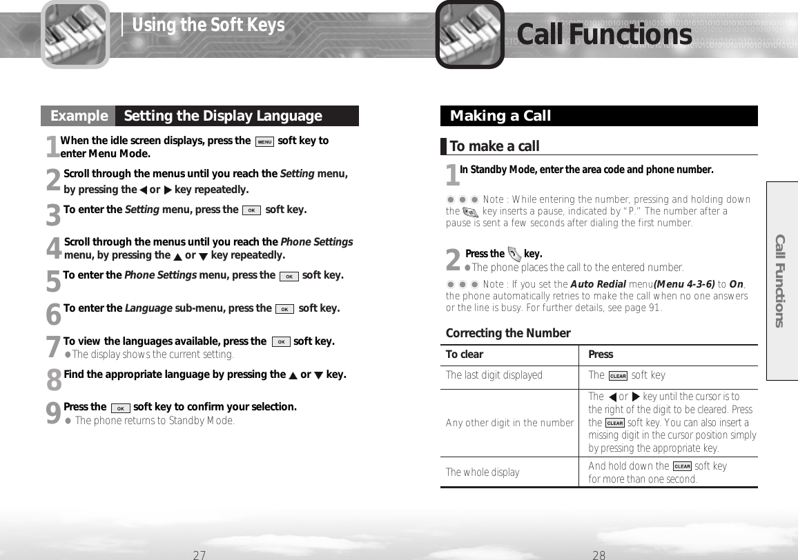 To clear PressThe last digit displayed The          soft keyThe or key until the cursor is to the right of the digit to be cleared. Press Any other digit in the numberthe          soft key. You can also insert a missing digit in the cursor position simplyby pressing the appropriate key. The whole display And hold down the          soft key for more than one second.1When the idle screen displays, press the          soft key toenter Menu Mode.2Scroll through the menus until you reach the Setting menu,by pressing the or key repeatedly.3To enter the Setting menu, press the          soft key.4Scroll through the menus until you reach the Phone Settingsmenu, by pressing the or key repeatedly.5To enter the Phone Settings menu, press the          soft key.6To enter the Language sub-menu, press the          soft key.7To view the languages available, press the          soft key. ●The display shows the current setting.8Find the appropriate language by pressing the or key.9Press the          soft key to confirm your selection. ●The phone returns to Standby Mode.Call Functions27 28Call FunctionsExample    Setting the Display LanguageExampleMaking a Call���Note : While entering the number, pressing and holding downthe        key inserts a pause, indicated by “P.” The number after apause is sent a few seconds after dialing the first number.To make a call1In Standby Mode, enter the area code and phone number.���Note : If you set the Auto Redial menu(Menu 4-3-6) to On,the phone automatically retries to make the call when no one answersor the line is busy. For further details, see page 91.Correcting the Number2Press the        key.●The phone places the call to the entered number.Using the Soft Keys
