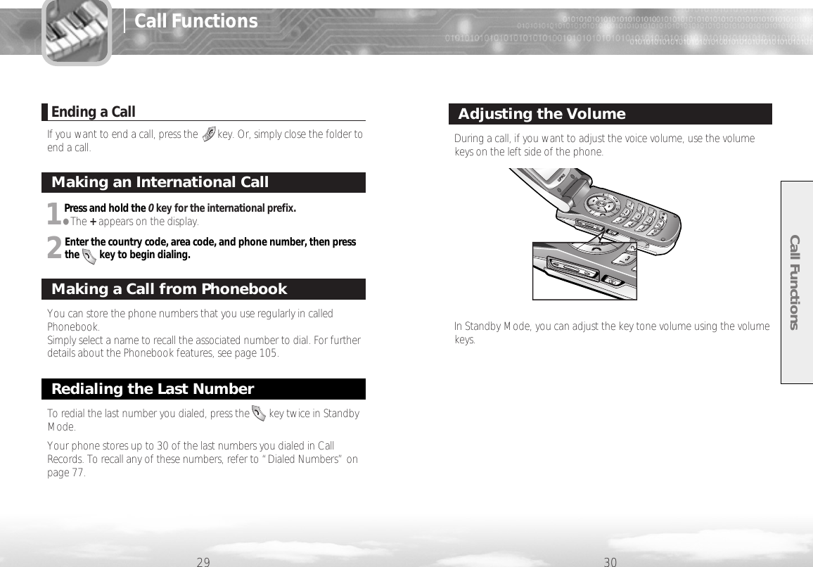 Call Functions29 30Ending a CallIf you want to end a call, press the       key. Or, simply close the folder toend a call.Making an International CallYou can store the phone numbers that you use regularly in calledPhonebook. Simply select a name to recall the associated number to dial. For furtherdetails about the Phonebook features, see page 105.Making a Call from PhonebookRedialing the Last NumberDuring a call, if you want to adjust the voice volume, use the volumekeys on the left side of the phone.In Standby Mode, you can adjust the key tone volume using the volumekeys.Adjusting the Volume1Press and hold the 0key for the international prefix.●The +appears on the display.2Enter the country code, area code, and phone number, then pressthe        key to begin dialing.To redial the last number you dialed, press the       key twice in StandbyMode.Your phone stores up to 30 of the last numbers you dialed in CallRecords. To recall any of these numbers, refer to “Dialed Numbers” onpage 77.Call Functions