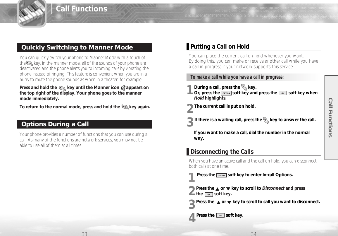 When you have an active call and the call on hold, you can disconnectboth calls at one time.1Press the           soft key to enter In-call Options.2Press the or key to scroll to Disconnect and press the          soft key.3Press the  or key to scroll to call you want to disconnect.4Press the          soft key.1During a call, press the       key.Or, press the           soft key and press the          soft key whenHold highlights. 2The current call is put on hold.3If there is a waiting call, press the       key to answer the call.If you want to make a call, dial the number in the normalway. You can quickly switch your phone to Manner Mode with a touch ofthe       key. In the manner mode, all of the sounds of your phone aredeactivated and the phone alerts you to incoming calls by vibrating thephone instead of ringing. This feature is convenient when you are in ahurry to mute the phone sounds as when in a theater, for example.Press and hold the         key until the Manner icon      appears onthe top right of the display. Your phone goes to the mannermode immediately. To return to the normal mode, press and hold the        key again.Call Functions33 34Quickly Switching to Manner ModeYour phone provides a number of functions that you can use during acall. As many of the functions are network services, you may not beable to use all of them at all times.Options During a CallPutting a Call on HoldYou can place the current call on hold whenever you want. By doing this, you can make or receive another call while you havea call in progress if your network supports this service.Disconnecting the CallsTo make a call while you have a call in progress:Call Functions