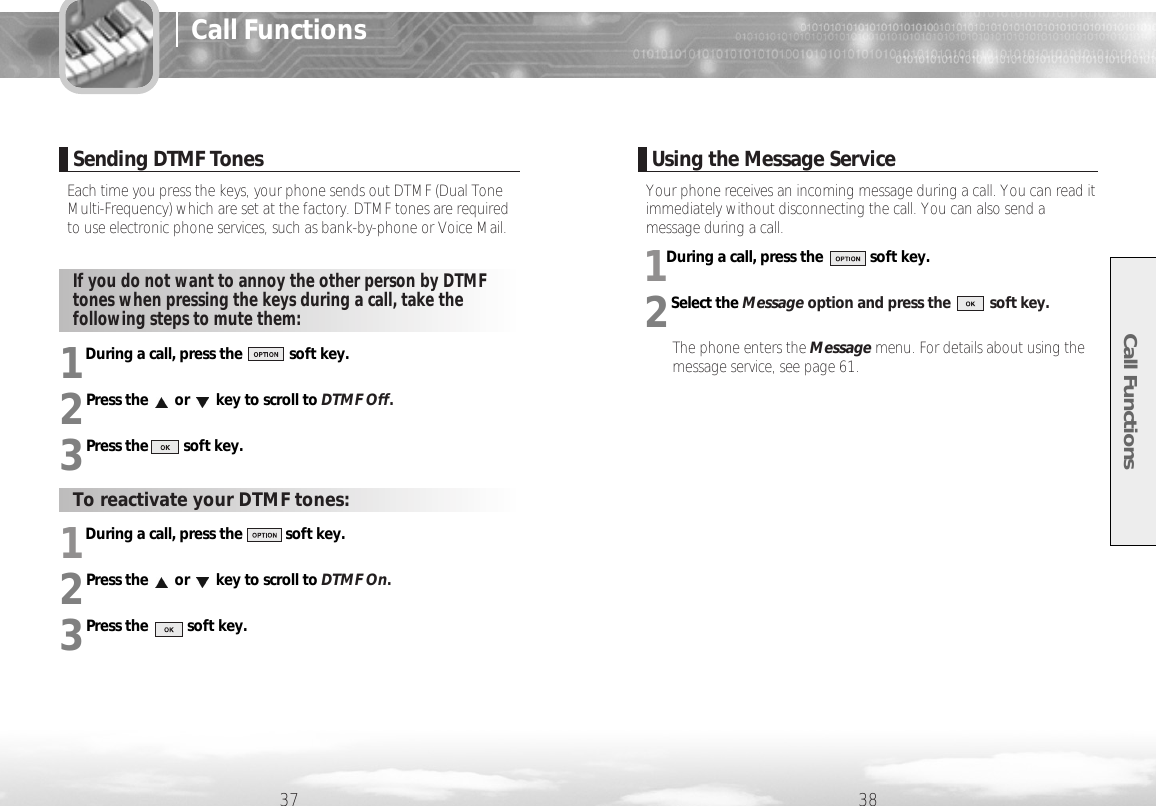 Your phone receives an incoming message during a call. You can read itimmediately without disconnecting the call. You can also send amessage during a call.1During a call, press the            soft key.2Select the Message option and press the          soft key.The phone enters the Message menu. For details about using themessage service, see page 61.1During a call, press the           soft key.2Press the or key to scroll to DTMF On.3Press the          soft key.1During a call, press the            soft key.2Press the or key to scroll to DTMF Off.3Press the         soft key.Call Functions37 38Sending DTMF TonesEach time you press the keys, your phone sends out DTMF (Dual ToneMulti-Frequency) which are set at the factory. DTMF tones are requiredto use electronic phone services, such as bank-by-phone or Voice Mail. Using the Message ServiceIf you do not want to annoy the other person by DTMFtones when pressing the keys during a call, take thefollowing steps to mute them: To reactivate your DTMF tones: Call Functions
