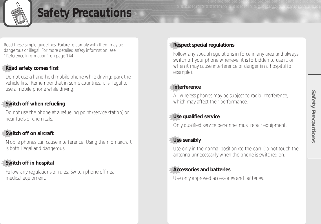 Safety PrecautionsSafety Precautions3 4Read these simple guidelines. Failure to comply with them may bedangerous or illegal. For more detailed safety information, see“Reference Information” on page 144.Road safety comes firstDo not use a hand-held mobile phone while driving; park thevehicle first. Remember that in some countries, it is illegal touse a mobile phone while driving.Switch off when refuelingDo not use the phone at a refueling point (service station) ornear fuels or chemicals.Switch off on aircraftMobile phones can cause interference. Using them on aircraftis both illegal and dangerous.Switch off in hospitalFollow any regulations or rules. Switch phone off nearmedical equipment.Respect special regulationsFollow any special regulations in force in any area and alwaysswitch off your phone whenever it is forbidden to use it, orwhen it may cause interference or danger (in a hospital forexample).InterferenceAll wireless phones may be subject to radio interference,which may affect their performance.Use qualified serviceOnly qualified service personnel must repair equipment. Use sensiblyUse only in the normal position (to the ear). Do not touch theantenna unnecessarily when the phone is switched on.Accessories and batteriesUse only approved accessories and batteries. 