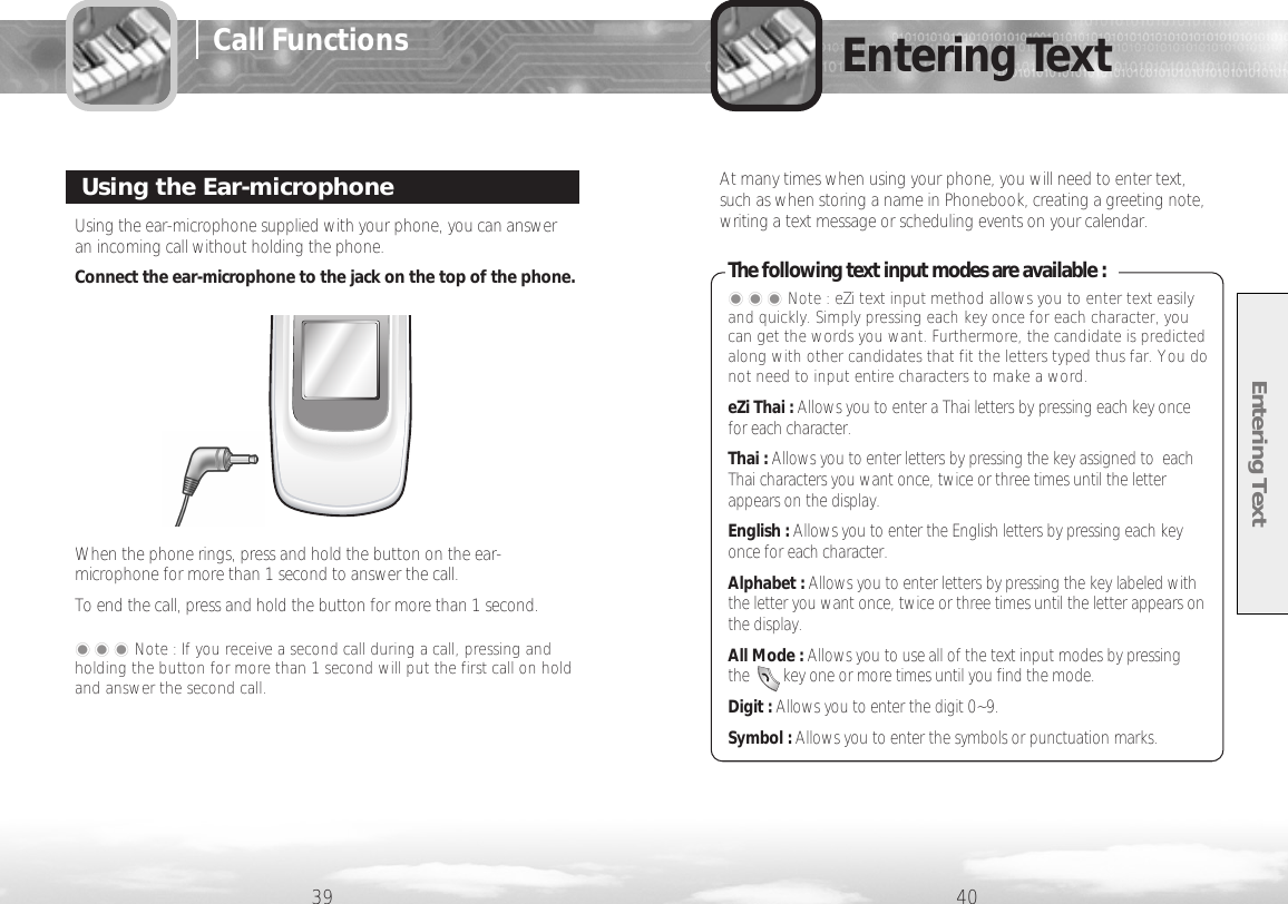 Entering Text39 40Entering TextUsing the ear-microphone supplied with your phone, you can answeran incoming call without holding the phone.Connect the ear-microphone to the jack on the top of the phone.When the phone rings, press and hold the button on the ear-microphone for more than 1 second to answer the call. To end the call, press and hold the button for more than 1 second.Using the Ear-microphone���Note : If you receive a second call during a call, pressing andholding the button for more than 1 second will put the first call on holdand answer the second call.Call FunctionsAt many times when using your phone, you will need to enter text,such as when storing a name in Phonebook, creating a greeting note,writing a text message or scheduling events on your calendar.  The following text input modes are available :���Note : eZi text input method allows you to enter text easilyand quickly. Simply pressing each key once for each character, youcan get the words you want. Furthermore, the candidate is predictedalong with other candidates that fit the letters typed thus far. You donot need to input entire characters to make a word.eZi Thai : Allows you to enter a Thai letters by pressing each key oncefor each character. Thai : Allows you to enter letters by pressing the key assigned to  eachThai characters you want once, twice or three times until the letterappears on the display. English : Allows you to enter the English letters by pressing each keyonce for each character.Alphabet : Allows you to enter letters by pressing the key labeled withthe letter you want once, twice or three times until the letter appears onthe display.All Mode : Allows you to use all of the text input modes by pressing the        key one or more times until you find the mode.Digit : Allows you to enter the digit 0~9.Symbol : Allows you to enter the symbols or punctuation marks.