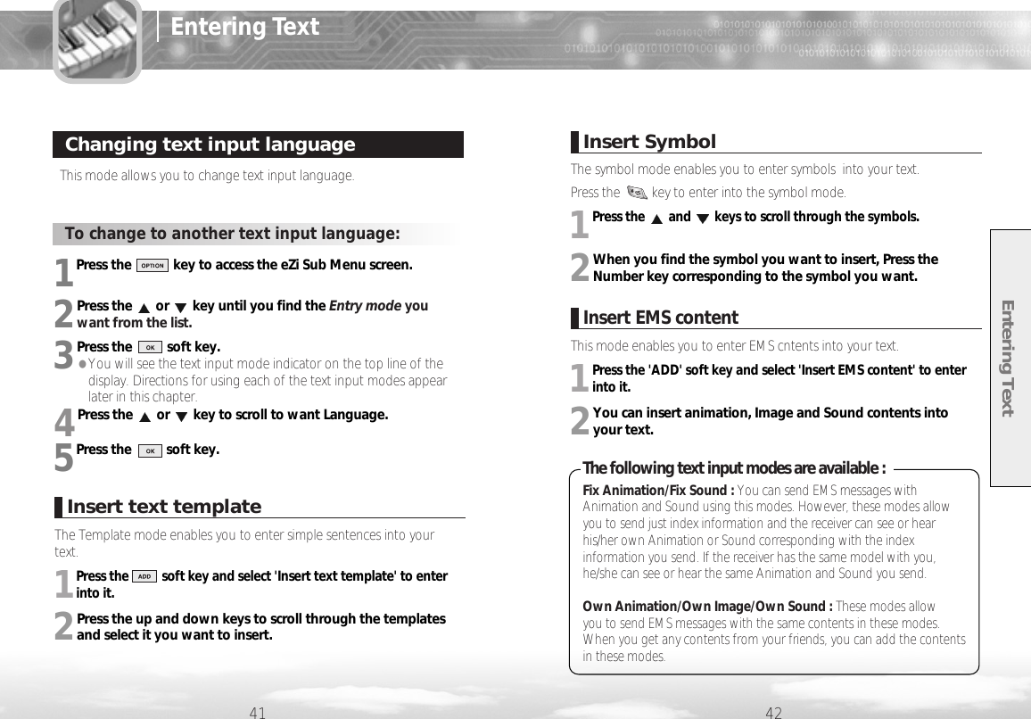 Entering Text6241 42This mode allows you to change text input language.Changing text input languageTo change to another text input language:1Press the            key to access the eZi Sub Menu screen. 2Press the or key until you find the Entry mode youwant from the list.3Press the          soft key.●You will see the text input mode indicator on the top line of thedisplay. Directions for using each of the text input modes appearlater in this chapter.4Press the or key to scroll to want Language.5Press the          soft key.Entering TextInsert SymbolThe symbol mode enables you to enter symbols  into your text. Press the         key to enter into the symbol mode.1Press the and keys to scroll through the symbols. 2When you find the symbol you want to insert, Press theNumber key corresponding to the symbol you want.Insert text templateThe Template mode enables you to enter simple sentences into yourtext. 1Press the          soft key and select &apos;Insert text template&apos; to enterinto it.2Press the up and down keys to scroll through the templatesand select it you want to insert. The following text input modes are available :Fix Animation/Fix Sound : You can send EMS messages withAnimation and Sound using this modes. However, these modes allowyou to send just index information and the receiver can see or hearhis/her own Animation or Sound corresponding with the indexinformation you send. If the receiver has the same model with you,he/she can see or hear the same Animation and Sound you send.Own Animation/Own Image/Own Sound : These modes allow you to send EMS messages with the same contents in these modes.When you get any contents from your friends, you can add the contentsin these modes.Insert EMS contentThis mode enables you to enter EMS cntents into your text.1Press the &apos;ADD&apos; soft key and select &apos;Insert EMS content&apos; to enterinto it.2You can insert animation, Image and Sound contents intoyour text.