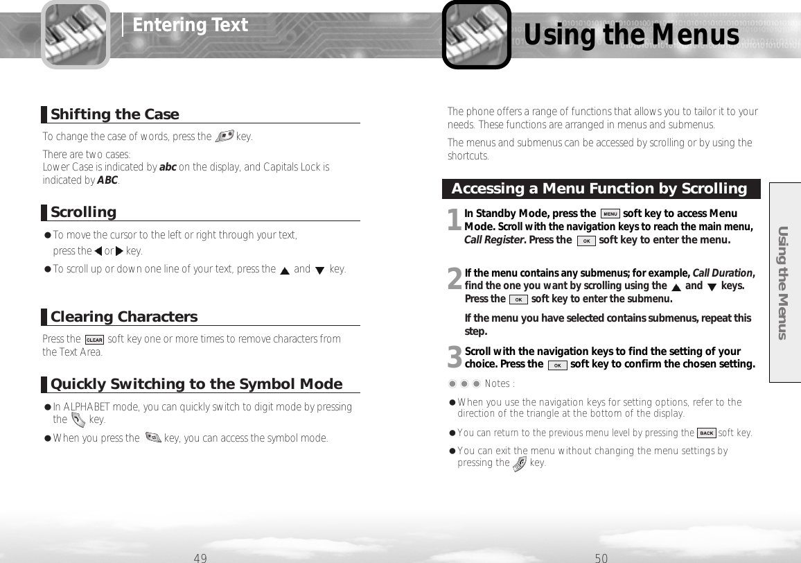 Using the Menus61 6249 50Shifting the CaseScrollingQuickly Switching to the Symbol ModeClearing Characters●To move the cursor to the left or right through your text, press the or key.●To scroll up or down one line of your text, press the and key.To change the case of words, press the         key.There are two cases: Lower Case is indicated by abc on the display, and Capitals Lock isindicated by ABC. Press the          soft key one or more times to remove characters from the Text Area.●In ALPHABET mode, you can quickly switch to digit mode by pressingthe        key.●When you press the         key, you can access the symbol mode. Entering TextUsing the Menus1In Standby Mode, press the          soft key to access MenuMode. Scroll with the navigation keys to reach the main menu,Call Register. Press the          soft key to enter the menu.2If the menu contains any submenus; for example, Call Duration,find the one you want by scrolling using the and keys. Press the          soft key to enter the submenu.If the menu you have selected contains submenus, repeat thisstep.3Scroll with the navigation keys to find the setting of yourchoice. Press the          soft key to confirm the chosen setting.���Notes : ●When you use the navigation keys for setting options, refer to thedirection of the triangle at the bottom of the display. ●You can return to the previous menu level by pressing the         soft key.●You can exit the menu without changing the menu settings bypressing the       key.The phone offers a range of functions that allows you to tailor it to yourneeds. These functions are arranged in menus and submenus.The menus and submenus can be accessed by scrolling or by using theshortcuts.Accessing a Menu Function by Scrolling