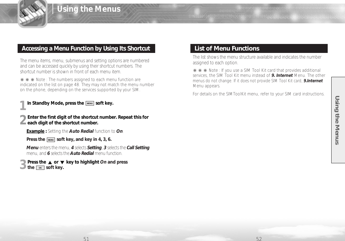 1In Standby Mode, press the          soft key.2Enter the first digit of the shortcut number. Repeat this foreach digit of the shortcut number.Example : Setting the Auto Redial function to On.Press the          soft key, and key in 4, 3, 6.Menu enters the menu, 4selects Setting, 3selects the Call Settingmenu, and 6selects the Auto Redial menu function.3Press the or key to highlight On and press the          soft key.Using the Menus51 52The menu items, menu, submenus and setting options are numberedand can be accessed quickly by using their shortcut numbers. Theshortcut number is shown in front of each menu item. ���Note : The numbers assigned to each menu function areindicated on the list on page 48. They may not match the menu numberon the phone, depending on the services supported by your SIM.Accessing a Menu Function by Using Its ShortcutThe list shows the menu structure available and indicates the numberassigned to each option.���Note : If you use a SIM Tool Kit card that provides additionalservices, the SIM Tool Kit menu instead of 9. Internet Menu. The other menus do not change. If it does not provide SIM Tool Kit card, 9.InternetMenu appears. For details on the SIMToolKit menu, refer to your SIM card instructions.List of Menu FunctionsUsing the Menus