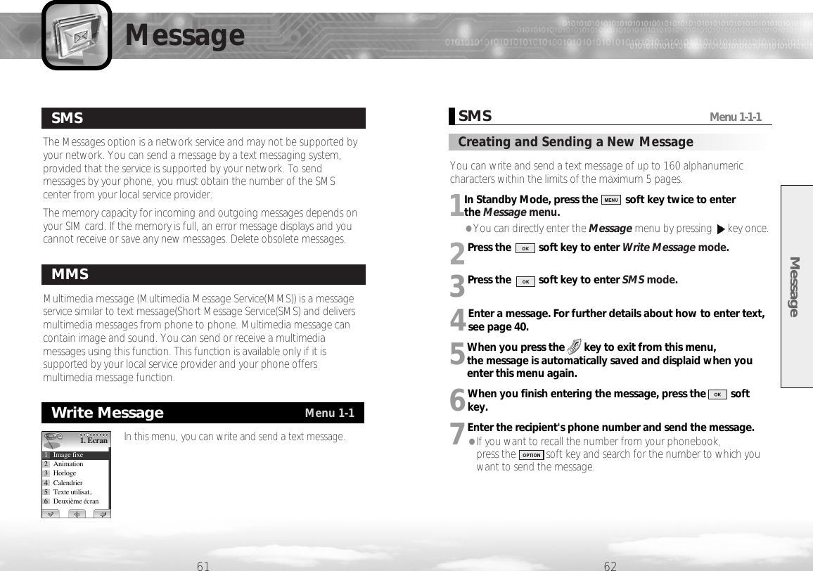 MessageMessageThe Messages option is a network service and may not be supported byyour network. You can send a message by a text messaging system,provided that the service is supported by your network. To sendmessages by your phone, you must obtain the number of the SMScenter from your local service provider.The memory capacity for incoming and outgoing messages depends onyour SIM card. If the memory is full, an error message displays and youcannot receive or save any new messages. Delete obsolete messages.61 62SMSMultimedia message (Multimedia Message Service(MMS)) is a messageservice similar to text message(Short Message Service(SMS) and deliversmultimedia messages from phone to phone. Multimedia message cancontain image and sound. You can send or receive a multimediamessages using this function. This function is available only if it issupported by your local service provider and your phone offersmultimedia message function. MMSWrite MessageMenu 1-1In this menu, you can write and send a text message.1. Ecran1 Image fixe2 Animation3 Horloge4 Calendrier5 Texte utilisat..6 Deuxième écranSMSMenu 1-1-1Creating and Sending a New Message You can write and send a text message of up to 160 alphanumericcharacters within the limits of the maximum 5 pages.1In Standby Mode, press the          soft key twice to enter the Message menu.●You can directly enter the Message menu by pressing  key once.2Press the          soft key to enter Write Message mode.  3Press the          soft key to enter SMS mode. 4Enter a message. For further details about how to enter text,see page 40.5When you press the       key to exit from this menu, the message is automatically saved and displaid when youenter this menu again.6When you finish entering the message, press the         softkey.7Enter the recipient&apos;s phone number and send the message. ●If you want to recall the number from your phonebook, press the           soft key and search for the number to which youwant to send the message. 