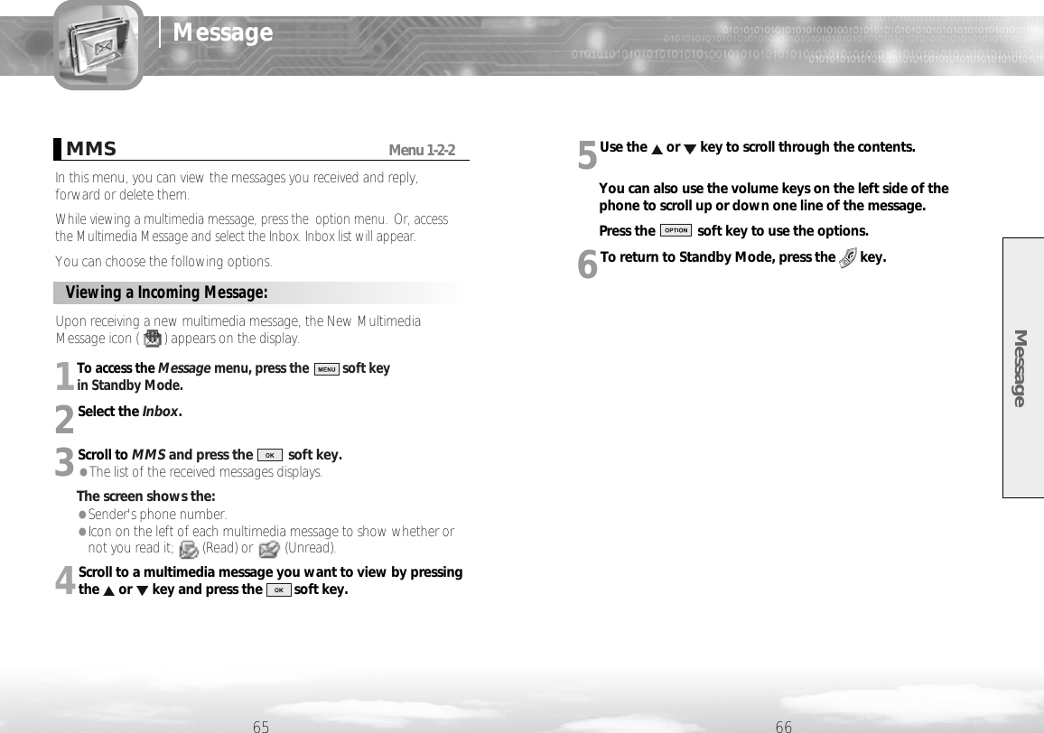 1To access the Message menu, press the          soft key in Standby Mode.2Select the Inbox.3Scroll to MMS and press the          soft key.●The list of the received messages displays.The screen shows the:●Sender&apos;s phone number.●Icon on the left of each multimedia message to show whether ornot you read it;        (Read) or         (Unread).4Scroll to a multimedia message you want to view by pressingthe or key and press the         soft key.5Use the or key to scroll through the contents.You can also use the volume keys on the left side of thephone to scroll up or down one line of the message.Press the            soft key to use the options.6To return to Standby Mode, press the       key.Message65 66MessageViewing a Incoming Message: Upon receiving a new multimedia message, the New MultimediaMessage icon (       ) appears on the display. MMSMenu 1-2-2In this menu, you can view the messages you received and reply,forward or delete them.While viewing a multimedia message, press the  option menu. Or, accessthe Multimedia Message and select the Inbox. Inbox list will appear. You can choose the following options.