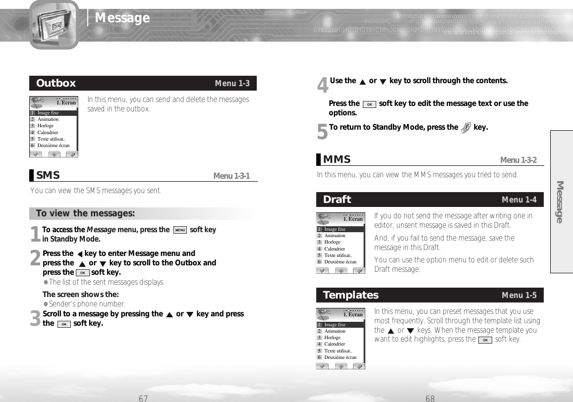 Message67 68Message1To access the Message menu, press the soft key in Standby Mode.2Press the  key to enter Message menu and press the  or key to scroll to the Outbox and press the         soft key.●The list of the sent messages displays.The screen shows the: ●Sender’s phone number.3Scroll to a message by pressing the or key and press the          soft key.You can view the SMS messages you sent.SMSMenu 1-3-1To view the messages:In this menu, you can send and delete the messagessaved in the outbox.Outbox Menu 1-31. Ecran1 Image fixe2 Animation3 Horloge4 Calendrier5 Texte utilisat..6 Deuxième écranIn this menu, you can view the MMS messages you tried to send.MMSMenu 1-3-24Use the or key to scroll through the contents. Press the          soft key to edit the message text or use theoptions. 5To return to Standby Mode, press the  key.If you do not send the message after writing one ineditor, unsent message is saved in this Draft.And, if you fail to send the message, save themessage in this Draft. You can use the option menu to edit or delete suchDraft message.Draft Menu 1-41. Ecran1 Image fixe2 Animation3 Horloge4 Calendrier5 Texte utilisat..6 Deuxième écranIn this menu, you can preset messages that you usemost frequently. Scroll through the template list usingthe or keys. When the message template youwant to edit highlights, press the          soft key.Templates Menu 1-51. Ecran1 Image fixe2 Animation3 Horloge4 Calendrier5 Texte utilisat..6 Deuxième écran