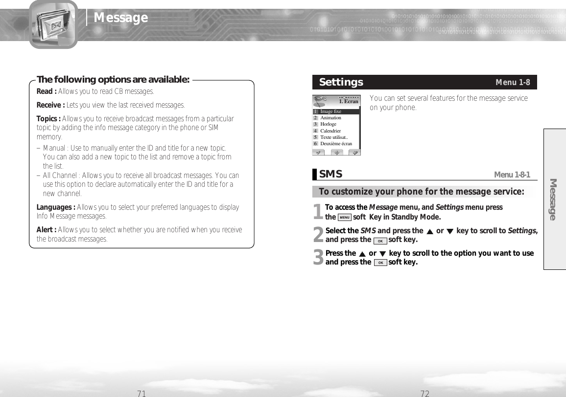 Message71 72MessageYou can set several features for the message serviceon your phone.SettingsMenu 1-81. Ecran1 Image fixe2 Animation3 Horloge4 Calendrier5 Texte utilisat..6 Deuxième écranRead : Allows you to read CB messages.Receive : Lets you view the last received messages.Topics : Allows you to receive broadcast messages from a particulartopic by adding the info message category in the phone or SIMmemory. - Manual : Use to manually enter the ID and title for a new topic. You can also add a new topic to the list and remove a topic from the list.- All Channel : Allows you to receive all broadcast messages. You canuse this option to declare automatically enter the ID and title for anew channel.Languages : Allows you to select your preferred languages to displayInfo Message messages.Alert : Allows you to select whether you are notified when you receivethe broadcast messages.The following options are available:1To access the Message menu, and Settingsmenu press the soft  Key in Standby Mode.2Select the SMS and press the or key to scroll to Settings,and press the         soft key. 3Press the or key to scroll to the option you want to useand press the         soft key.SMSMenu 1-8-1To customize your phone for the message service: