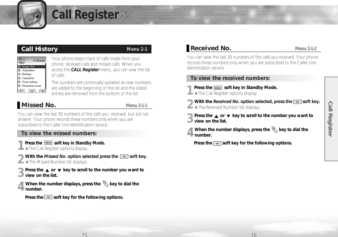 1Press thesoft key in Standby Mode. ●The Call Register options display.2With the Received No. option selected, press the         soft key.●The Received Number list displays.3Press the or key to scroll to the number you want toview on the list.  4When the number displays, press the        key to dial thenumber.Press the         soft key for the following options.1Press the soft key in Standby Mode. ●The Call Register options display.2With the Missed No. option selected press the          soft key. ●The Missed Number list displays.3Press the or key to scroll to the number you want toview on the list. 4When the number displays, press the        key to dial thenumber.Press the         soft key for the following options.Call Register7675Call RegisterYour phone keeps track of calls made from yourphone, received calls and missed calls. When youaccess the CALL Register menu, you can view the listof calls. The numbers are continually updated as new numbersare added to the beginning of the list and the oldestentries are removed from the bottom of the list.Call HistoryMenu 2-11. Ecran1 Image fixe2 Animation3 Horloge4 Calendrier5 Texte utilisat..6 Deuxième écranYou can view the last 30 numbers of the calls you  received, but did notanswer. Your phone records these numbers only when you aresubscribed to the Caller Line Identification service.Missed No.Menu 2-1-1To view the missed numbers:To view the received numbers:You can view the last 30 numbers of the calls you received. Your phonerecords these numbers only when you are subscribed to the Caller LineIdentification service. Received No.Menu 2-1-2