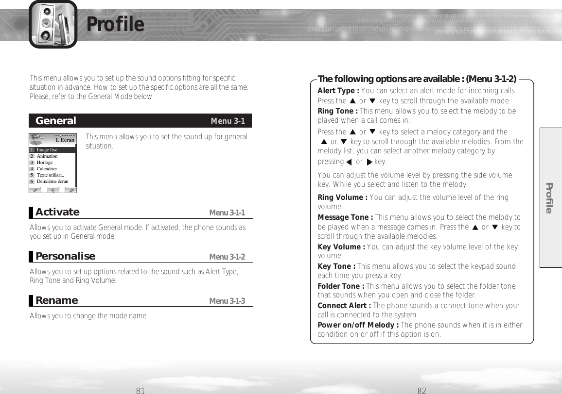 Profile8281ProfileThis menu allows you to set the sound up for generalsituation.GeneralMenu 3-11. Ecran1 Image fixe2 Animation3 Horloge4 Calendrier5 Texte utilisat..6 Deuxième écranAllows you to activate General mode. If activated, the phone sounds asyou set up in General mode.ActivateMenu 3-1-1Allows you to set up options related to the sound such as Alert Type,Ring Tone and Ring Volume. PersonaliseMenu 3-1-2Alert Type : You can select an alert mode for incoming calls.Press the or key to scroll through the available mode.Ring Tone : This menu allows you to select the melody to beplayed when a call comes in. Press the or key to select a melody category and theor key to scroll through the available melodies. From themelody list, you can select another melody category bypressing or key.You can adjust the volume level by pressing the side volumekey. While you select and listen to the melody.Ring Volume : You can adjust the volume level of the ringvolume. Message Tone : This menu allows you to select the melody tobe played when a message comes in. Press the or key toscroll through the available melodies.Key Volume : You can adjust the key volume level of the keyvolume.Key Tone : This menu allows you to select the keypad soundeach time you press a key.Folder Tone : This menu allows you to select the folder tonethat sounds when you open and close the folder.Connect Alert : The phone sounds a connect tone when yourcall is connected to the system.Power on/off Melody : The phone sounds when it is in eithercondition on or off if this option is on.The following options are available : (Menu 3-1-2)This menu allows you to set up the sound options fitting for specificsituation in advance. How to set up the specific options are all the same.Please, refer to the General Mode below.Allows you to change the mode name. RenameMenu 3-1-3