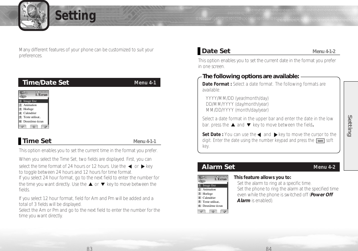 Setting8483SettingTime/Date SetMenu 4-11. Ecran1 Image fixe2 Animation3 Horloge4 Calendrier5 Texte utilisat..6 Deuxième écranThis option enables you to set the current time in the format you prefer. When you select the Time Set, two fields are displayed. First, you canselect the time format of 24 hours or 12 hours. Use the  or key to toggle between 24 hours and 12 hours for time format. If you select 24 hour format, go to the next field to enter the number forthe time you want directly. Use the or key to move between thefields. If you select 12 hour format, field for Am and Pm will be added and atotal of 3 fields will be displayed. Select the Am or Pm and go to the next field to enter the number for thetime you want directly.Time SetMenu 4-1-1Many different features of your phone can be customized to suit yourpreferences. This option enables you to set the current date in the format you preferin one screen.Date SetMenu 4-1-2Date Format : Select a date format. The following formats areavailable:• YYYY/MM/DD (year/month/day)• DD/MM/YYYY (day/month/year)• MM/DD/YYYY (month/day/year)Select a date format in the upper bar and enter the date in the lowbar. press the and key to move between the field.Set Date : You can use the and key to move the cursor to thedigit. Enter the date using the number keypad and press the          softkey.The following options are available:This feature allows you to:• Set the alarm to ring at a specific time.• Set the phone to ring the alarm at the specified timeeven while the phone is switched off (Power OffAlarm is enabled).Alarm SetMenu 4-21. Ecran1 Image fixe2 Animation3 Horloge4 Calendrier5 Texte utilisat..6 Deuxième écran